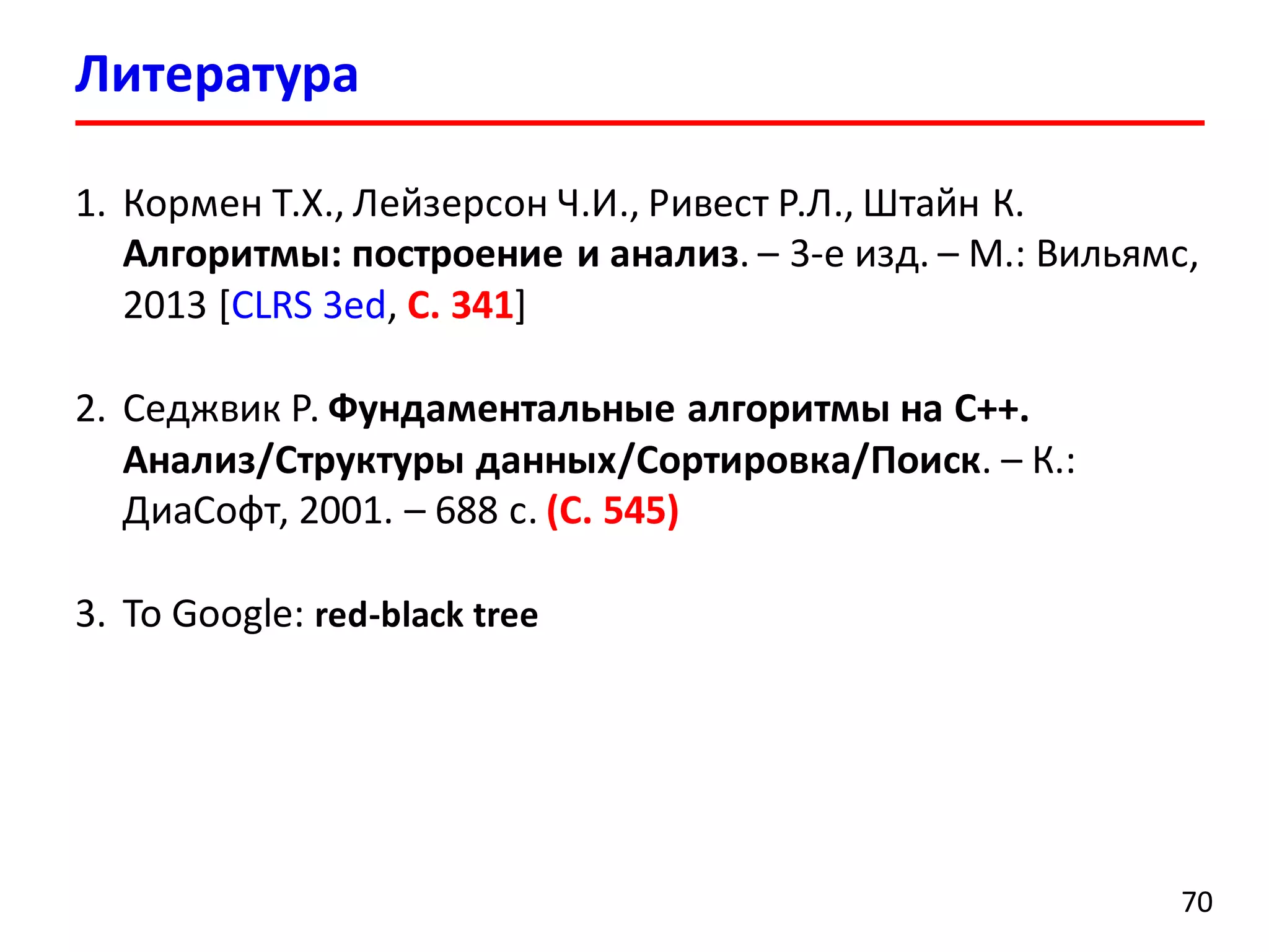 Литература
70
1. Кормен Т.Х., Лейзерсон Ч.И., Ривест Р.Л., Штайн К.
Алгоритмы: построение и анализ. – 3-е изд. – М.: Вильямс,
2013 [CLRS 3ed, С. 341]
2. Седжвик Р. Фундаментальные алгоритмы на С++.
Анализ/Структуры данных/Сортировка/Поиск. – К.:
ДиаСофт, 2001. – 688 с. (C. 545)
3. To Google: red-black tree
 