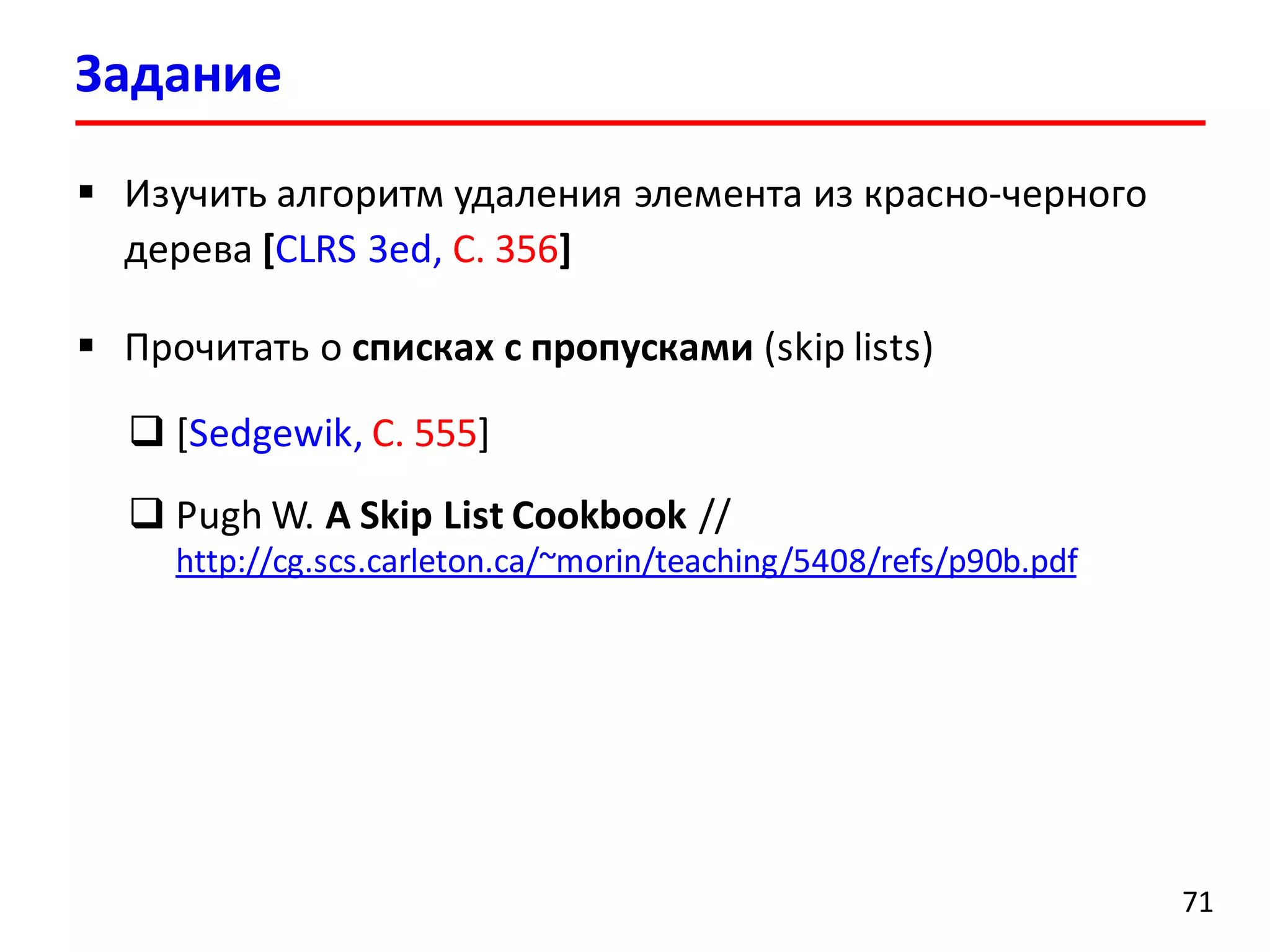 Задание
71
 Изучить алгоритм удаления элемента из красно-черного
дерева [CLRS 3ed, С. 356]
 Прочитать о списках c пропусками (skip lists)
 [Sedgewik, С. 555]
 Pugh W. A Skip List Cookbook //
http://cg.scs.carleton.ca/~morin/teaching/5408/refs/p90b.pdf
 