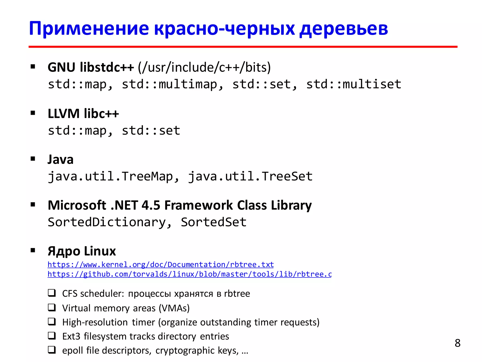 Применение красно-черных деревьев
8
 GNU libstdc++ (/usr/include/c++/bits)
std::map, std::multimap, std::set, std::multiset
 LLVM libc++
std::map, std::set
 Java
java.util.TreeMap, java.util.TreeSet
 Microsoft .NET 4.5 Framework Class Library
SortedDictionary, SortedSet
 Ядро Linux
https://www.kernel.org/doc/Documentation/rbtree.txt
https://github.com/torvalds/linux/blob/master/tools/lib/rbtree.c
 CFS scheduler: процессы хранятся в rbtree
 Virtual memory areas (VMAs)
 High-resolution timer (organize outstanding timer requests)
 Ext3 filesystem tracks directory entries
 epoll file descriptors, cryptographic keys, …
 