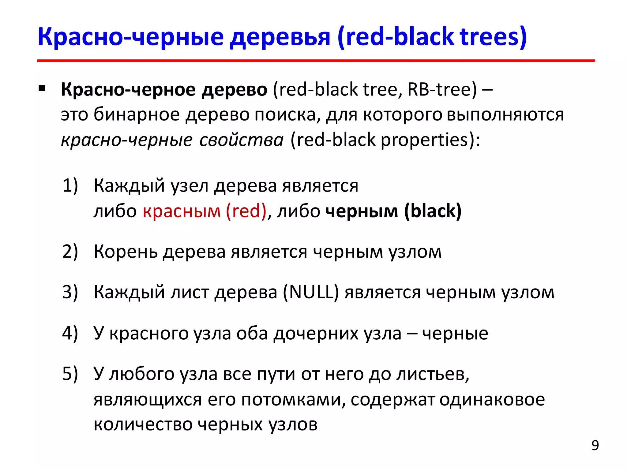 Красно-черные деревья (red-black trees)
9
 Красно-черное дерево (red-black tree, RB-tree) –
это бинарное дерево поиска, для которого выполняются
красно-черные свойства (red-black properties):
1) Каждый узел дерева является
либо красным (red), либо черным (black)
2) Корень дерева является черным узлом
3) Каждый лист дерева (NULL) является черным узлом
4) У красного узла оба дочерних узла – черные
5) У любого узла все пути от него до листьев,
являющихся его потомками, содержат одинаковое
количество черных узлов
 