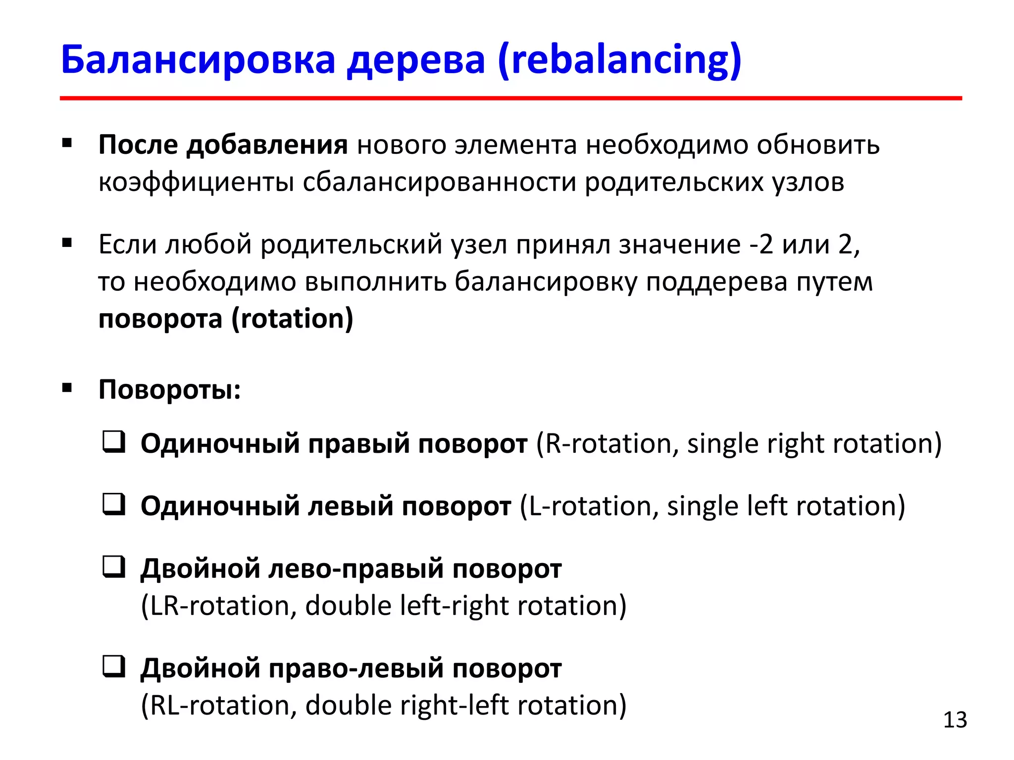 Балансировка дерева (rebalancing)
13
 После добавления нового элемента необходимо обновить
коэффициенты сбалансированности родительских узлов
 Если любой родительский узел принял значение -2 или 2,
то необходимо выполнить балансировку поддерева путем
поворота (rotation)
 Повороты:
 Одиночный правый поворот (R-rotation, single right rotation)
 Одиночный левый поворот (L-rotation, single left rotation)
 Двойной лево-правый поворот
(LR-rotation, double left-right rotation)
 Двойной право-левый поворот
(RL-rotation, double right-left rotation)
 