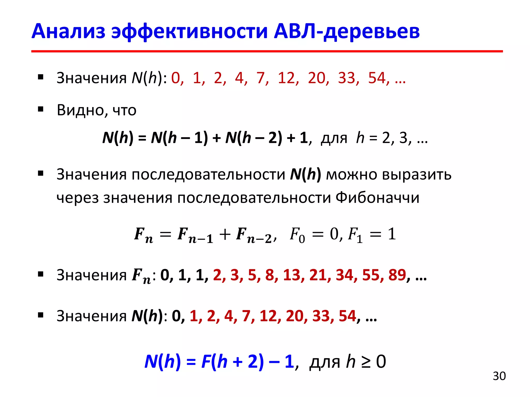 Анализ эффективности АВЛ-деревьев
30
 Значения N(h): 0, 1, 2, 4, 7, 12, 20, 33, 54, …
 Видно, что
N(h) = N(h – 1) + N(h – 2) + 1, для h = 2, 3, …
 Значения последовательности N(h) можно выразить
через значения последовательности Фибоначчи
𝑭 𝒏 = 𝑭 𝒏−𝟏 + 𝑭 𝒏−𝟐, 𝐹0 = 0, 𝐹1 = 1
 Значения 𝑭 𝒏: 0, 1, 1, 2, 3, 5, 8, 13, 21, 34, 55, 89, …
 Значения N(h): 0, 1, 2, 4, 7, 12, 20, 33, 54, …
N(h) = F(h + 2) – 1, для h ≥ 0
 