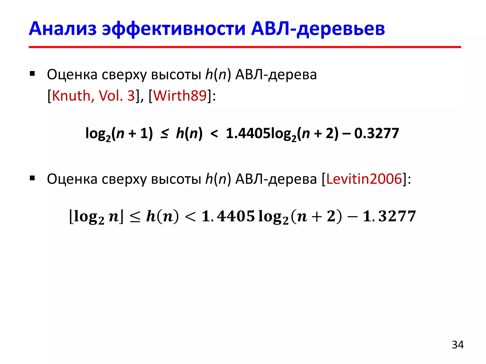 Анализ эффективности АВЛ-деревьев
34
 Оценка сверху высоты h(n) АВЛ-дерева
[Knuth, Vol. 3], [Wirth89]:
log2(n + 1) ≤ h(n) < 1.4405log2(n + 2) – 0.3277
 Оценка сверху высоты h(n) АВЛ-дерева [Levitin2006]:
𝐥𝐨𝐠 𝟐 𝒏 ≤ 𝒉 𝒏 < 𝟏. 𝟒𝟒𝟎𝟓 𝐥𝐨𝐠 𝟐 𝒏 + 𝟐 − 𝟏. 𝟑𝟐𝟕𝟕
 