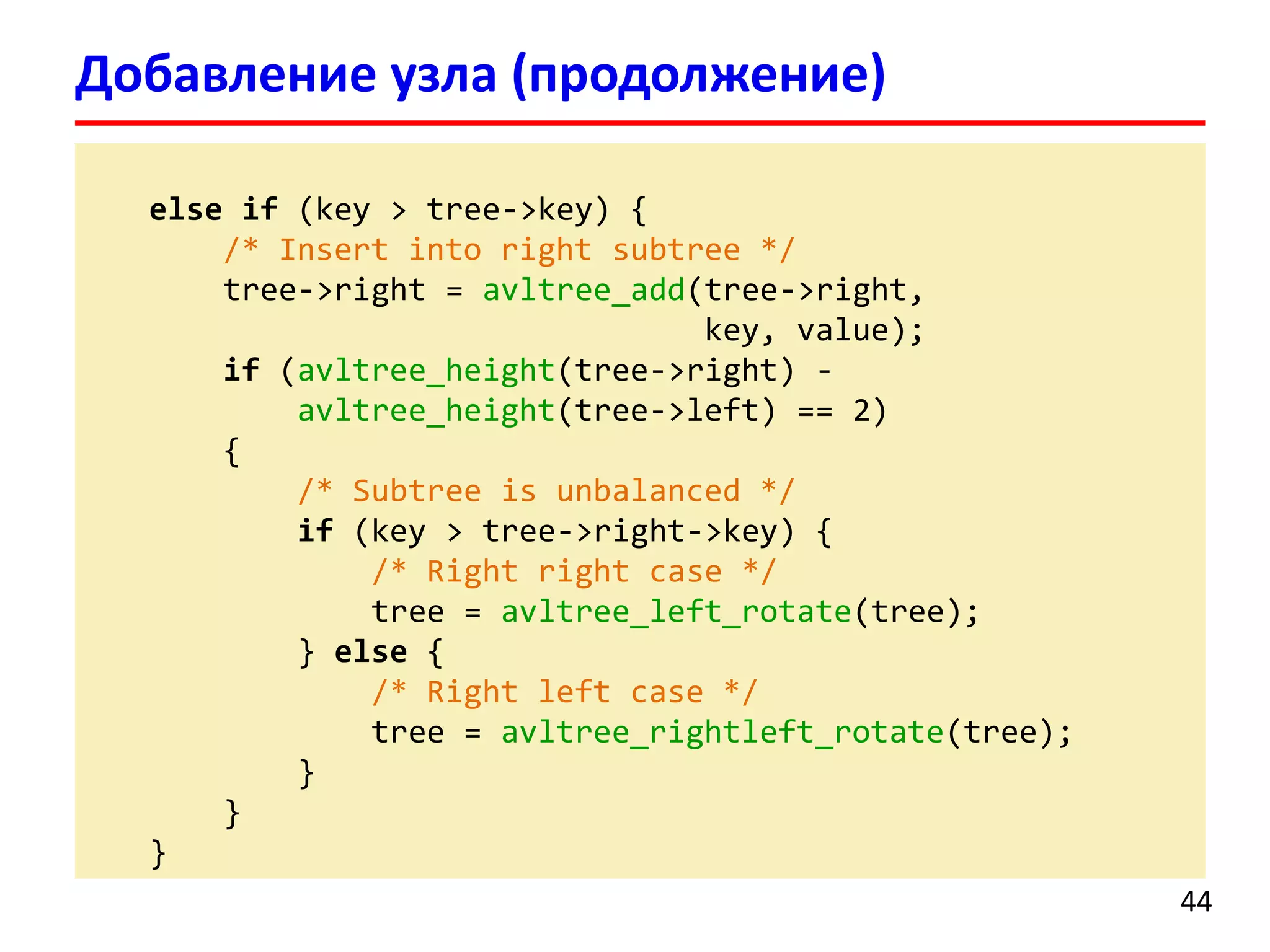 else if (key > tree->key) {
/* Insert into right subtree */
tree->right = avltree_add(tree->right,
key, value);
if (avltree_height(tree->right) -
avltree_height(tree->left) == 2)
{
/* Subtree is unbalanced */
if (key > tree->right->key) {
/* Right right case */
tree = avltree_left_rotate(tree);
} else {
/* Right left case */
tree = avltree_rightleft_rotate(tree);
}
}
}
Добавление узла (продолжение)
44
 