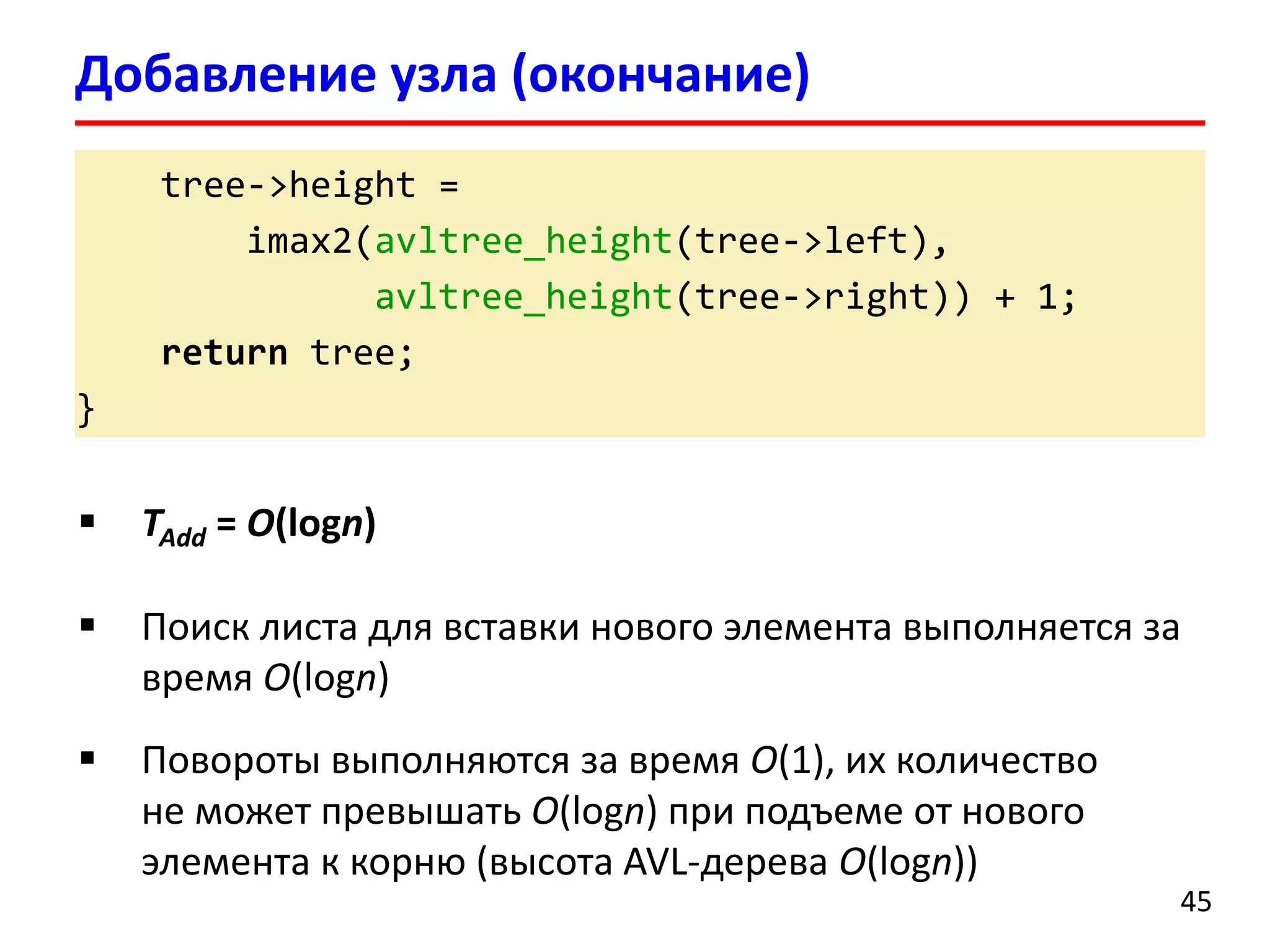 tree->height =
imax2(avltree_height(tree->left),
avltree_height(tree->right)) + 1;
return tree;
}
Добавление узла (окончание)
45
 TAdd = O(logn)
 Поиск листа для вставки нового элемента выполняется за
время O(logn)
 Повороты выполняются за время O(1), их количество
не может превышать O(logn) при подъеме от нового
элемента к корню (высота AVL-дерева O(logn))
 