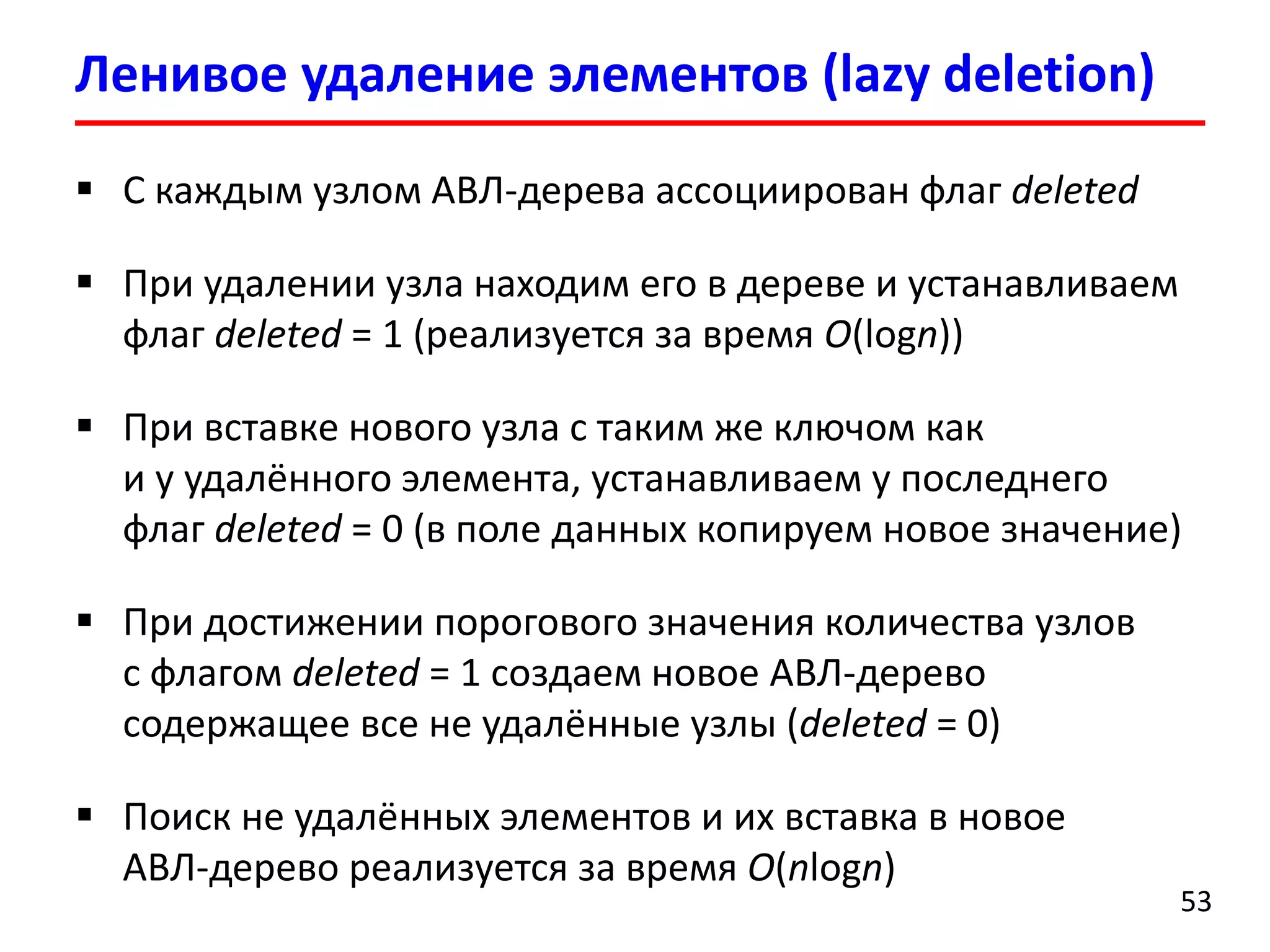  С каждым узлом АВЛ-дерева ассоциирован флаг deleted
 При удалении узла находим его в дереве и устанавливаем
флаг deleted = 1 (реализуется за время O(logn))
 При вставке нового узла с таким же ключом как
и у удалённого элемента, устанавливаем у последнего
флаг deleted = 0 (в поле данных копируем новое значение)
 При достижении порогового значения количества узлов
с флагом deleted = 1 создаем новое АВЛ-дерево
содержащее все не удалённые узлы (deleted = 0)
 Поиск не удалённых элементов и их вставка в новое
АВЛ-дерево реализуется за время O(nlogn)
Ленивое удаление элементов (lazy deletion)
53
 