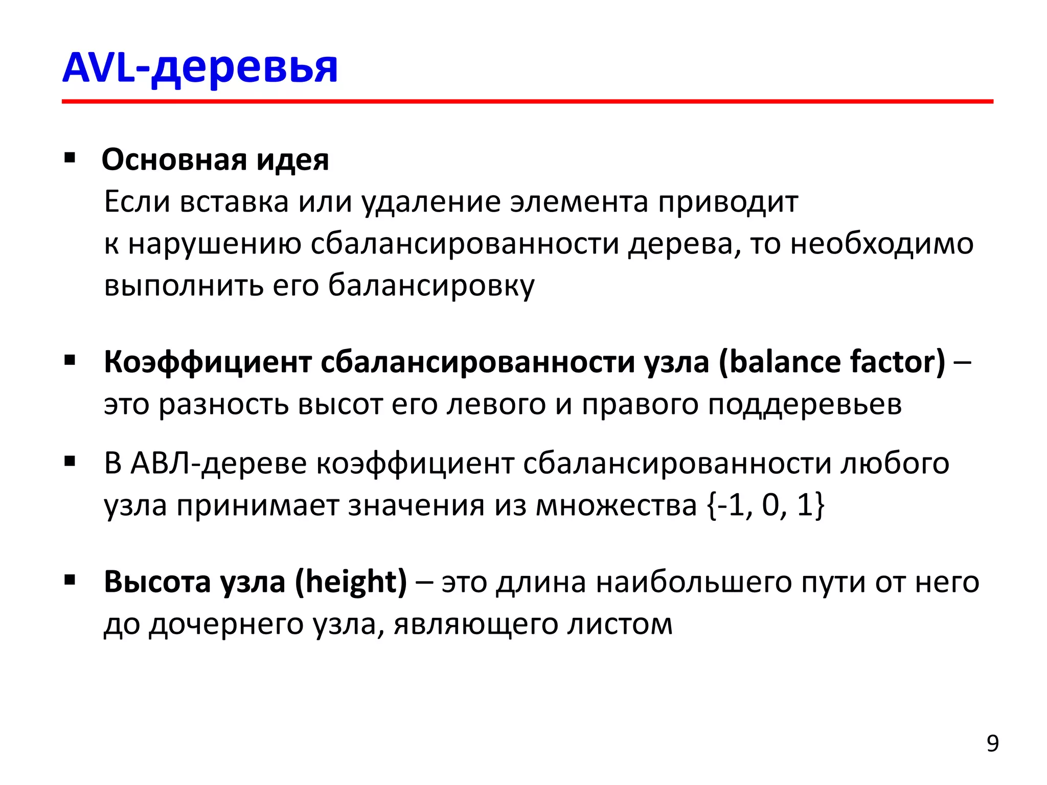 AVL-деревья
9
 Основная идея
Если вставка или удаление элемента приводит
к нарушению сбалансированности дерева, то необходимо
выполнить его балансировку
 Коэффициент сбалансированности узла (balance factor) –
это разность высот его левого и правого поддеревьев
 В АВЛ-дереве коэффициент сбалансированности любого
узла принимает значения из множества {-1, 0, 1}
 Высота узла (height) – это длина наибольшего пути от него
до дочернего узла, являющего листом
 