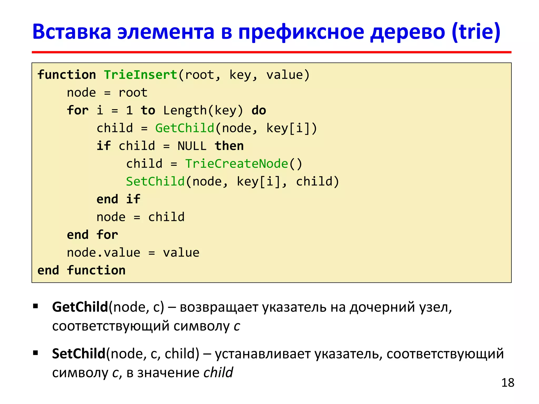 Вставка элемента в префиксное дерево (trie)
18
function TrieInsert(root, key, value)
node = root
for i = 1 to Length(key) do
child = GetChild(node, key[i])
if child = NULL then
child = TrieCreateNode()
SetChild(node, key[i], child)
end if
node = child
end for
node.value = value
end function
 GetChild(node, c) – возвращает указатель на дочерний узел,
соответствующий символу c
 SetChild(node, c, child) – устанавливает указатель, соответствующий
символу c, в значение child
 