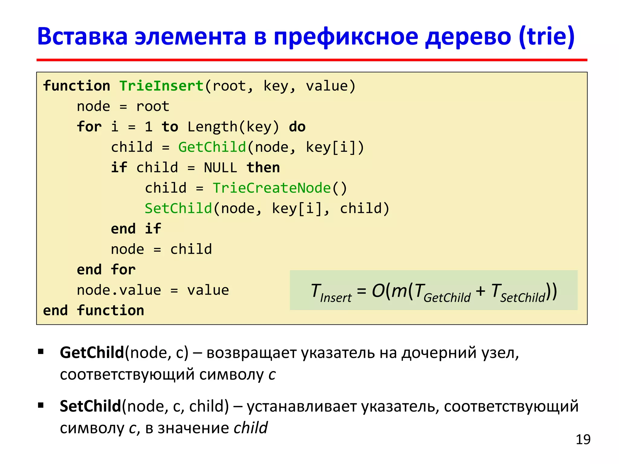 Вставка элемента в префиксное дерево (trie)
19
function TrieInsert(root, key, value)
node = root
for i = 1 to Length(key) do
child = GetChild(node, key[i])
if child = NULL then
child = TrieCreateNode()
SetChild(node, key[i], child)
end if
node = child
end for
node.value = value
end function
 GetChild(node, c) – возвращает указатель на дочерний узел,
соответствующий символу c
 SetChild(node, c, child) – устанавливает указатель, соответствующий
символу c, в значение child
TInsert = O(m(TGetChild + TSetChild))
 