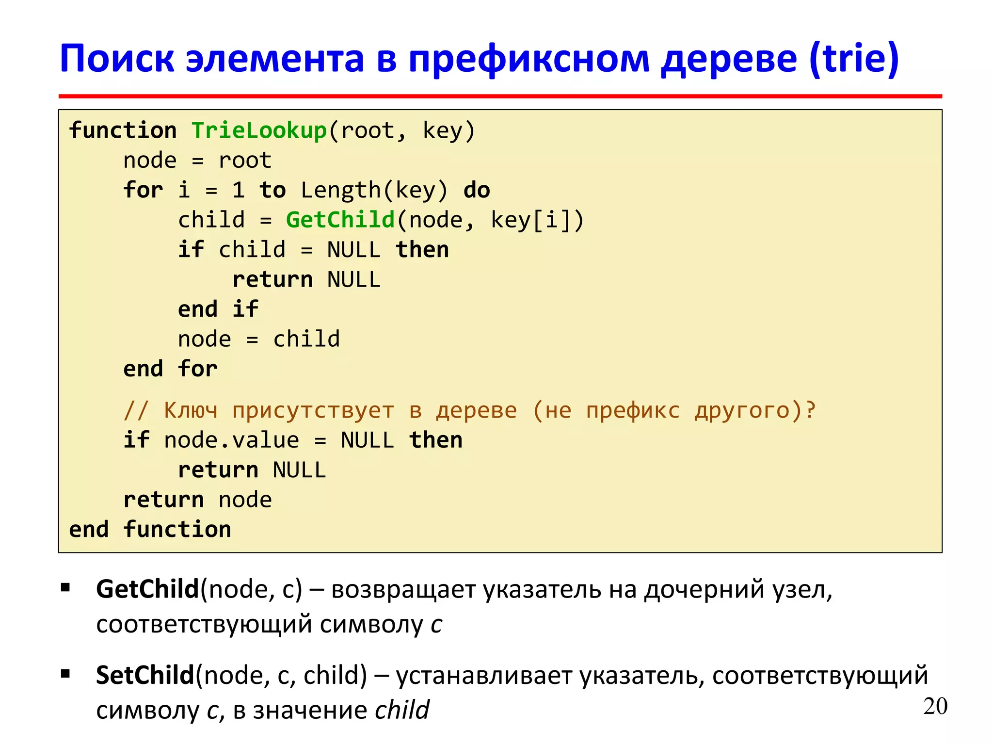 Поиск элемента в префиксном дереве (trie)
20
function TrieLookup(root, key)
node = root
for i = 1 to Length(key) do
child = GetChild(node, key[i])
if child = NULL then
return NULL
end if
node = child
end for
// Ключ присутствует в дереве (не префикс другого)?
if node.value = NULL then
return NULL
return node
end function
 GetChild(node, c) – возвращает указатель на дочерний узел,
соответствующий символу c
 SetChild(node, c, child) – устанавливает указатель, соответствующий
символу c, в значение child
 