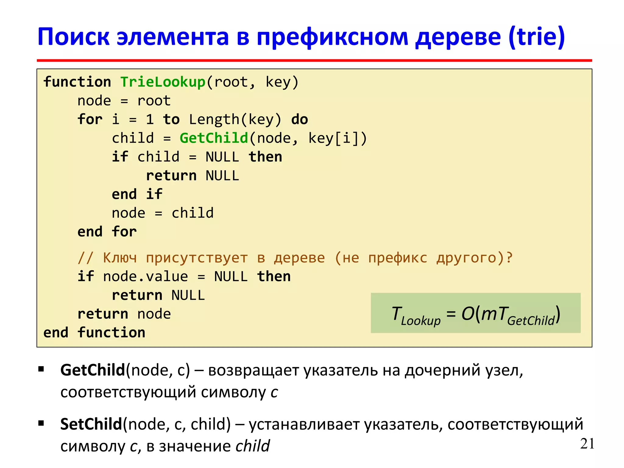 21
function TrieLookup(root, key)
node = root
for i = 1 to Length(key) do
child = GetChild(node, key[i])
if child = NULL then
return NULL
end if
node = child
end for
// Ключ присутствует в дереве (не префикс другого)?
if node.value = NULL then
return NULL
return node
end function
 GetChild(node, c) – возвращает указатель на дочерний узел,
соответствующий символу c
 SetChild(node, c, child) – устанавливает указатель, соответствующий
символу c, в значение child
TLookup = O(mTGetChild)
Поиск элемента в префиксном дереве (trie)
 