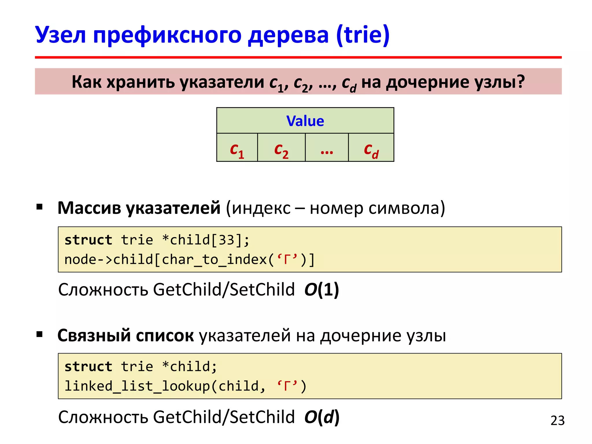 Узел префиксного дерева (trie)
23
 Массив указателей (индекс – номер символа)
Сложность GetChild/SetChild O(1)
 Связный список указателей на дочерние узлы
Сложность GetChild/SetChild O(d)
Value
c1 c2 … cd
Как хранить указатели c1, c2, …, cd на дочерние узлы?
struct trie *child[33];
node->child[char_to_index(‘Г’)]
struct trie *child;
linked_list_lookup(child, ‘Г’)
 