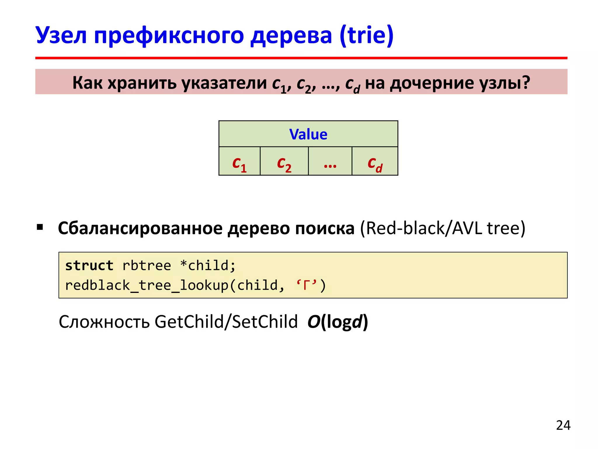  Сбалансированное дерево поиска (Red-black/AVL tree)
Сложность GetChild/SetChild O(logd)
Узел префиксного дерева (trie)
24
Как хранить указатели c1, c2, …, cd на дочерние узлы?
struct rbtree *child;
redblack_tree_lookup(child, ‘Г’)
Value
c1 c2 … cd
 