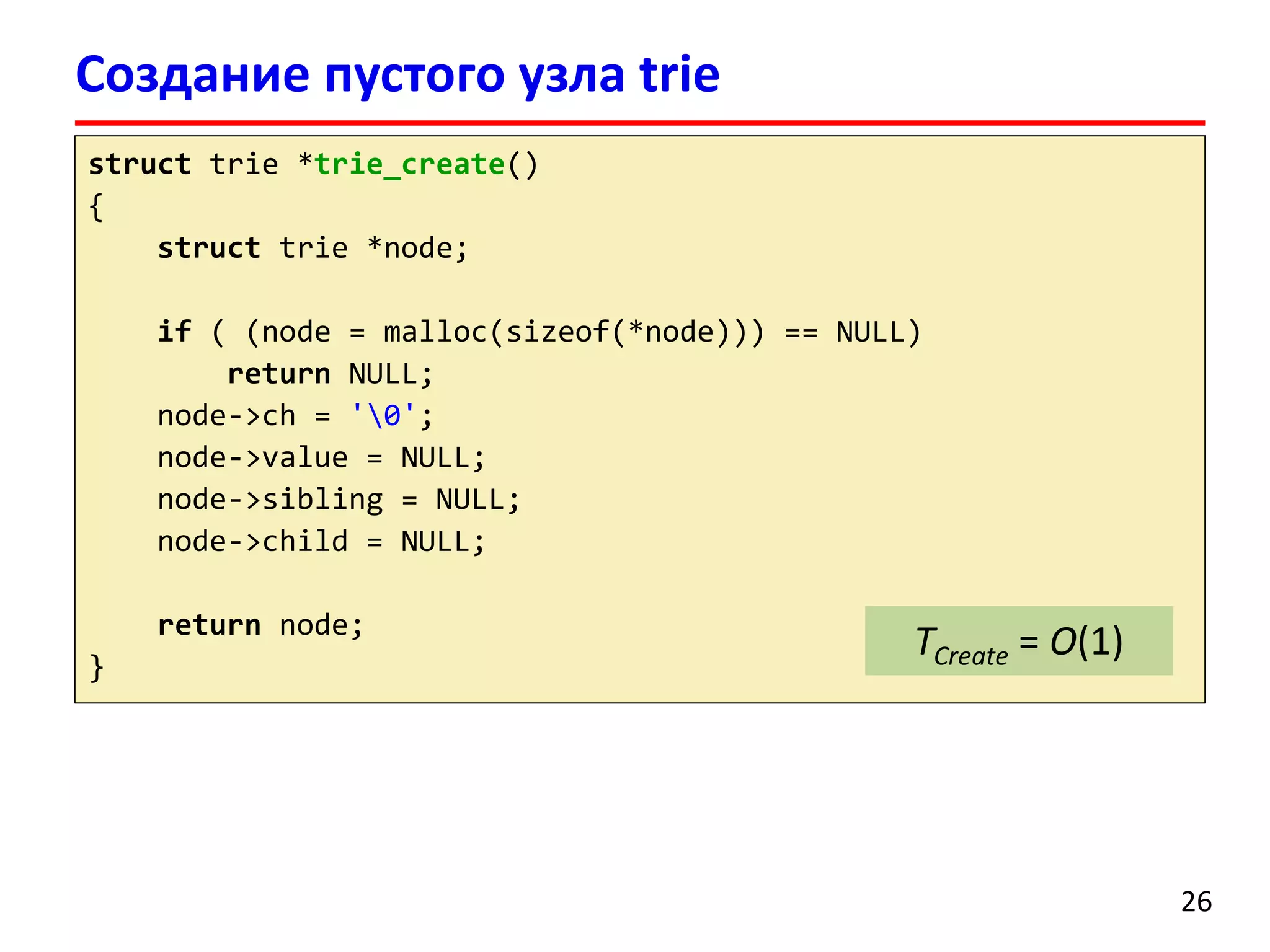 Создание пустого узла trie
26
struct trie *trie_create()
{
struct trie *node;
if ( (node = malloc(sizeof(*node))) == NULL)
return NULL;
node->ch = '0';
node->value = NULL;
node->sibling = NULL;
node->child = NULL;
return node;
}
TCreate = O(1)
 