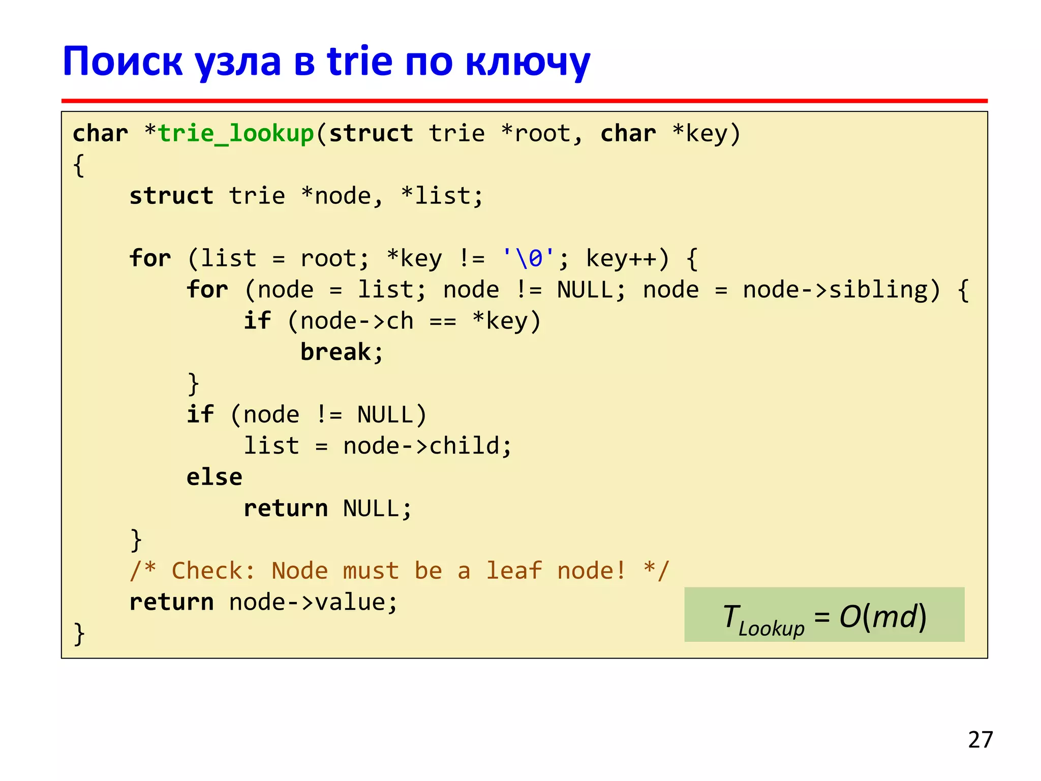 Поиск узла в trie по ключу
char *trie_lookup(struct trie *root, char *key)
{
struct trie *node, *list;
for (list = root; *key != '0'; key++) {
for (node = list; node != NULL; node = node->sibling) {
if (node->ch == *key)
break;
}
if (node != NULL)
list = node->child;
else
return NULL;
}
/* Check: Node must be a leaf node! */
return node->value;
}
27
TLookup = O(md)
 