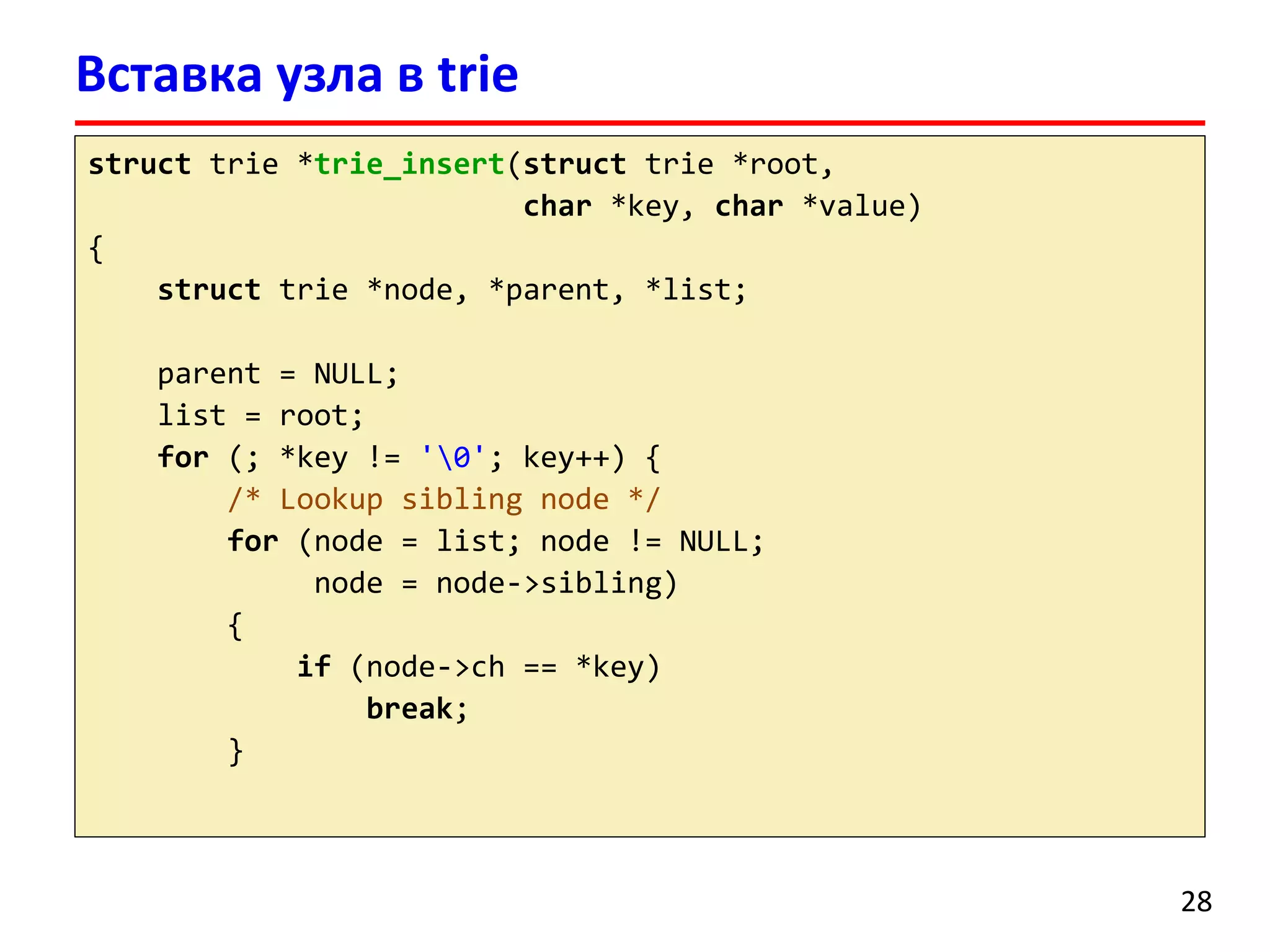 Вставка узла в trie
struct trie *trie_insert(struct trie *root,
char *key, char *value)
{
struct trie *node, *parent, *list;
parent = NULL;
list = root;
for (; *key != '0'; key++) {
/* Lookup sibling node */
for (node = list; node != NULL;
node = node->sibling)
{
if (node->ch == *key)
break;
}
28
 
