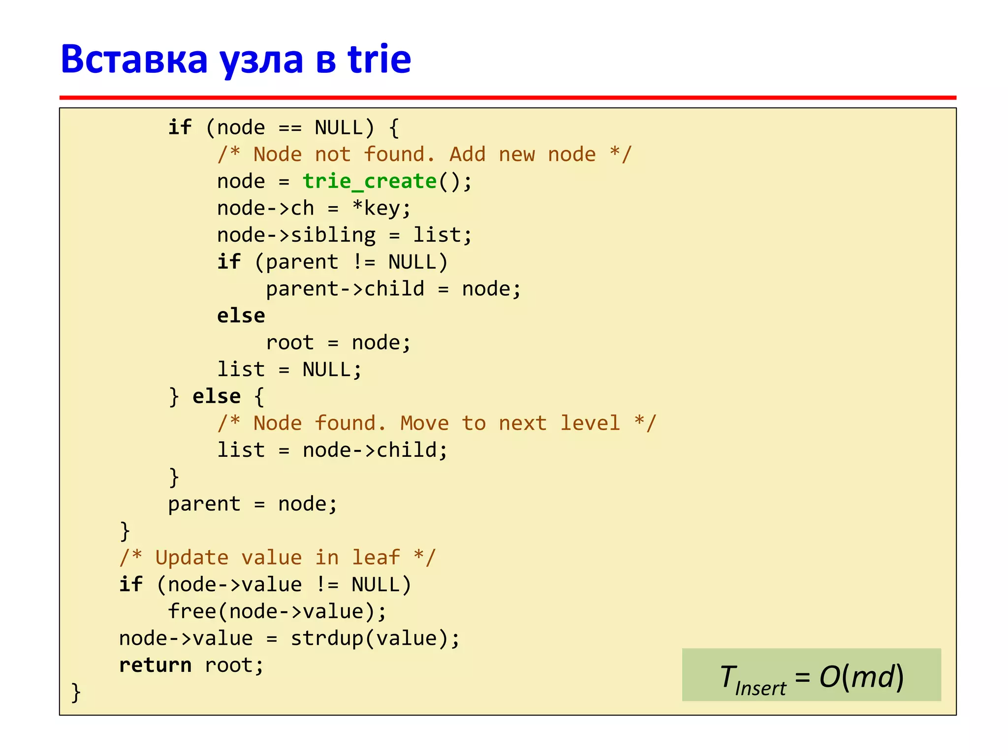 Вставка узла в trie
if (node == NULL) {
/* Node not found. Add new node */
node = trie_create();
node->ch = *key;
node->sibling = list;
if (parent != NULL)
parent->child = node;
else
root = node;
list = NULL;
} else {
/* Node found. Move to next level */
list = node->child;
}
parent = node;
}
/* Update value in leaf */
if (node->value != NULL)
free(node->value);
node->value = strdup(value);
return root;
}
TInsert = O(md)
 