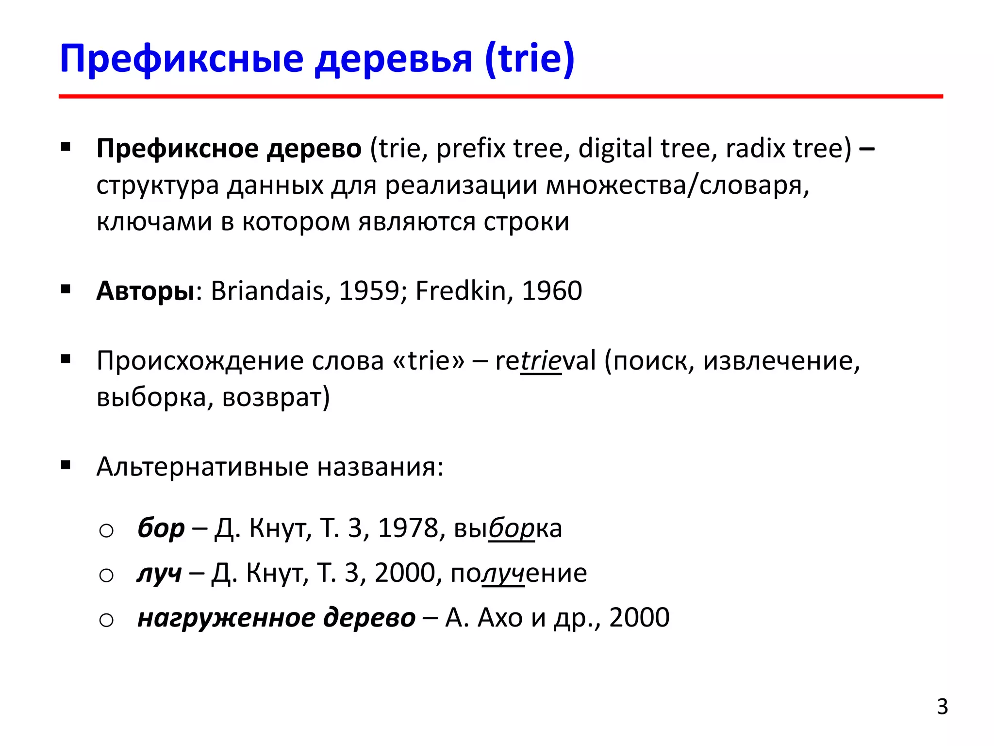 Префиксные деревья (trie)
3
 Префиксное дерево (trie, prefix tree, digital tree, radix tree) –
структура данных для реализации множества/словаря,
ключами в котором являются строки
 Авторы: Briandais, 1959; Fredkin, 1960
 Происхождение слова «trie» – retrieval (поиск, извлечение,
выборка, возврат)
 Альтернативные названия:
o бор – Д. Кнут, Т. 3, 1978, выборка
o луч – Д. Кнут, Т. 3, 2000, получение
o нагруженное дерево – А. Ахо и др., 2000
 
