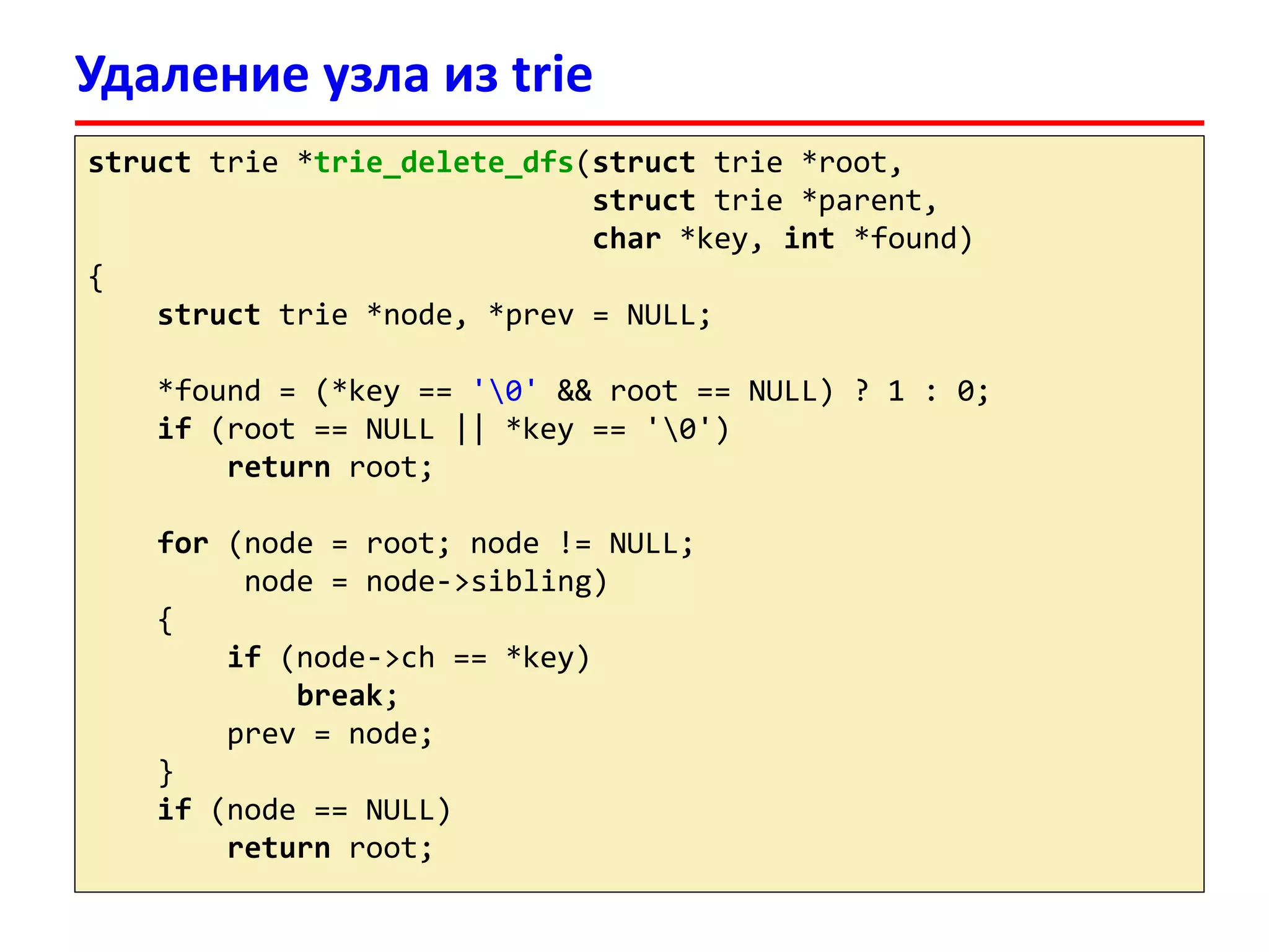 Удаление узла из trie
struct trie *trie_delete_dfs(struct trie *root,
struct trie *parent,
char *key, int *found)
{
struct trie *node, *prev = NULL;
*found = (*key == '0' && root == NULL) ? 1 : 0;
if (root == NULL || *key == '0')
return root;
for (node = root; node != NULL;
node = node->sibling)
{
if (node->ch == *key)
break;
prev = node;
}
if (node == NULL)
return root;
 