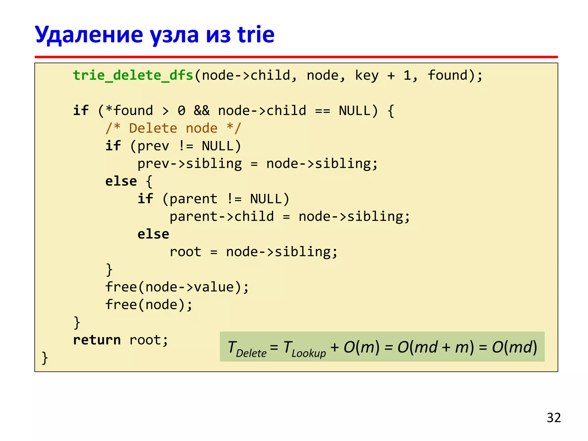 Удаление узла из trie
trie_delete_dfs(node->child, node, key + 1, found);
if (*found > 0 && node->child == NULL) {
/* Delete node */
if (prev != NULL)
prev->sibling = node->sibling;
else {
if (parent != NULL)
parent->child = node->sibling;
else
root = node->sibling;
}
free(node->value);
free(node);
}
return root;
}
32
TDelete = TLookup + O(m) = O(md + m) = O(md)
 