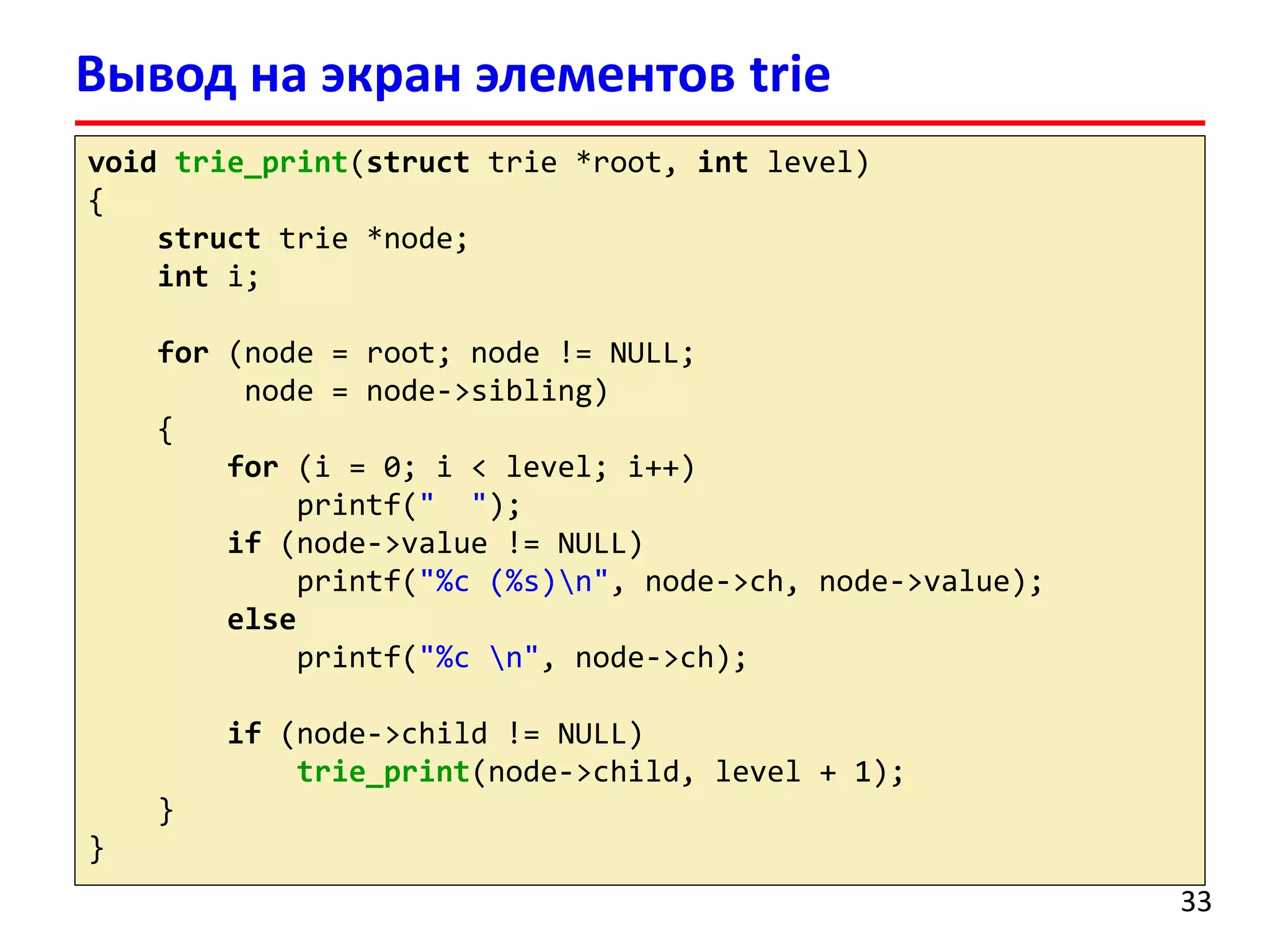 Вывод на экран элементов trie
void trie_print(struct trie *root, int level)
{
struct trie *node;
int i;
for (node = root; node != NULL;
node = node->sibling)
{
for (i = 0; i < level; i++)
printf(" ");
if (node->value != NULL)
printf("%c (%s)n", node->ch, node->value);
else
printf("%c n", node->ch);
if (node->child != NULL)
trie_print(node->child, level + 1);
}
}
33
 