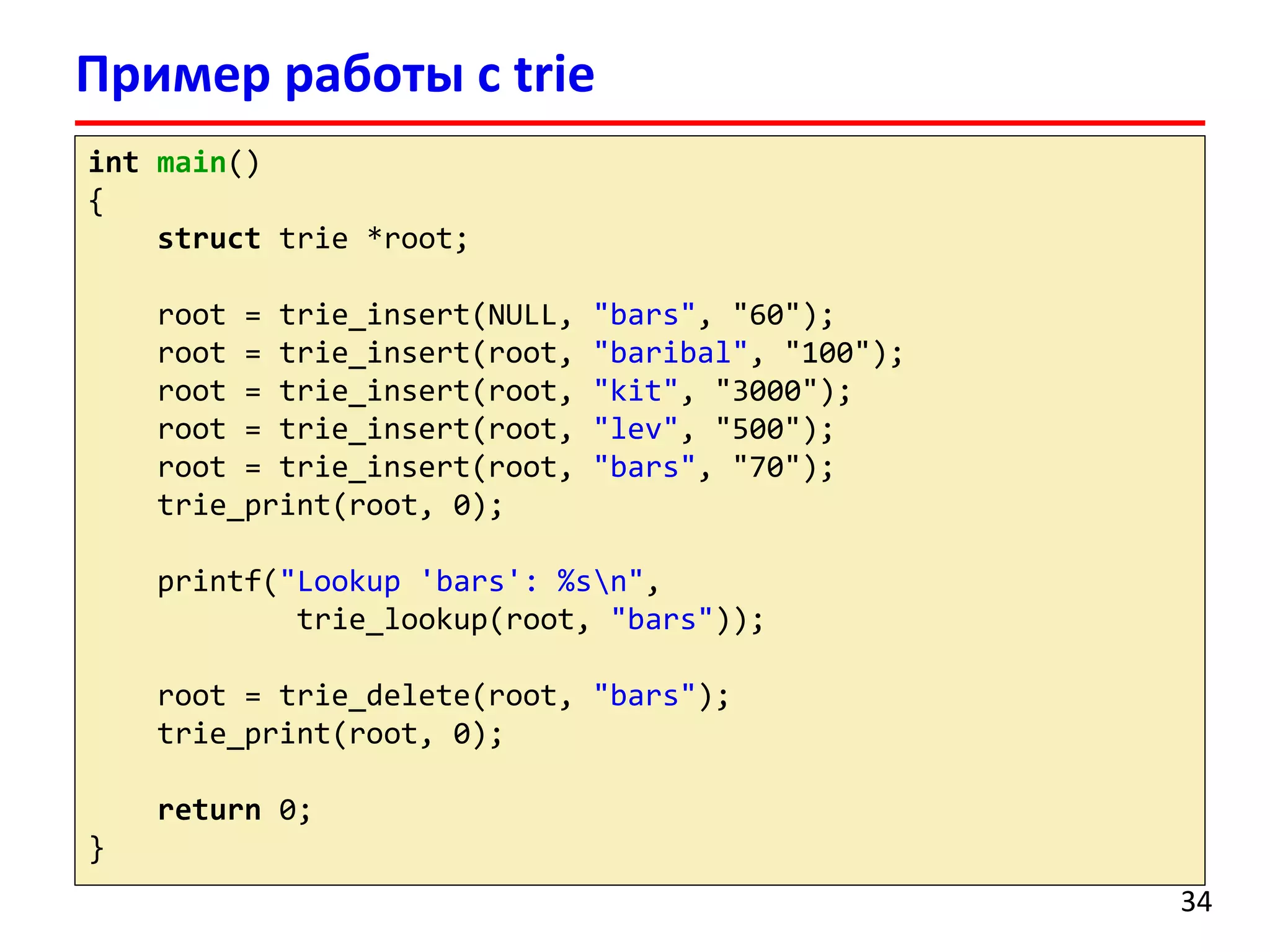 Пример работы с trie
int main()
{
struct trie *root;
root = trie_insert(NULL, "bars", "60");
root = trie_insert(root, "baribal", "100");
root = trie_insert(root, "kit", "3000");
root = trie_insert(root, "lev", "500");
root = trie_insert(root, "bars", "70");
trie_print(root, 0);
printf("Lookup 'bars': %sn",
trie_lookup(root, "bars"));
root = trie_delete(root, "bars");
trie_print(root, 0);
return 0;
}
34
 