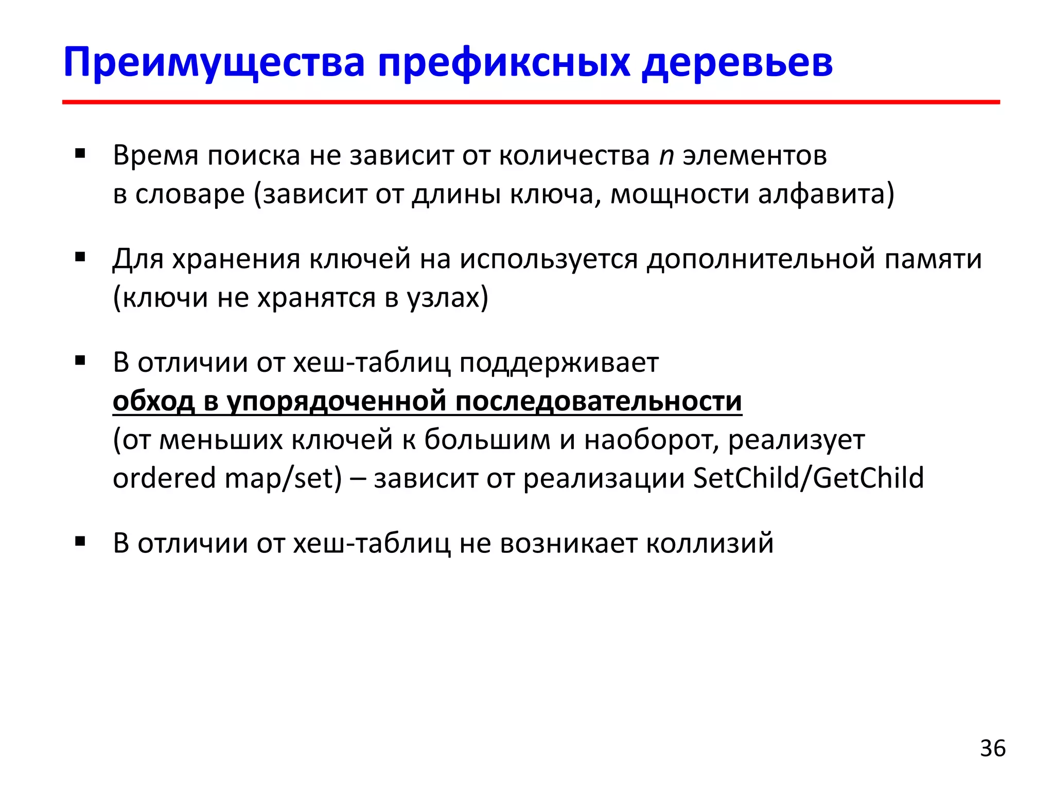 Преимущества префиксных деревьев
36
 Время поиска не зависит от количества n элементов
в словаре (зависит от длины ключа, мощности алфавита)
 Для хранения ключей на используется дополнительной памяти
(ключи не хранятся в узлах)
 В отличии от хеш-таблиц поддерживает
обход в упорядоченной последовательности
(от меньших ключей к большим и наоборот, реализует
ordered map/set) – зависит от реализации SetChild/GetChild
 В отличии от хеш-таблиц не возникает коллизий
 
