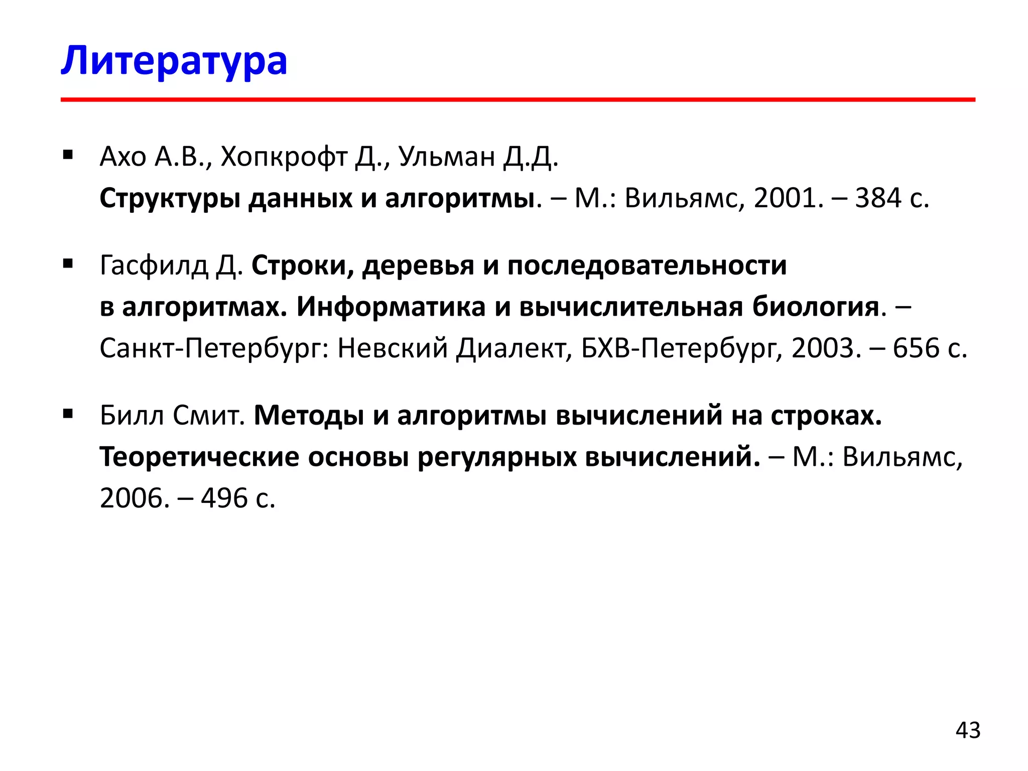 Литература
43
 Ахо А.В., Хопкрофт Д., Ульман Д.Д.
Структуры данных и алгоритмы. – М.: Вильямс, 2001. – 384 с.
 Гасфилд Д. Строки, деревья и последовательности
в алгоритмах. Информатика и вычислительная биология. –
Санкт-Петербург: Невский Диалект, БХВ-Петербург, 2003. – 656 с.
 Билл Смит. Методы и алгоритмы вычислений на строках.
Теоретические основы регулярных вычислений. – М.: Вильямс,
2006. – 496 с.
 