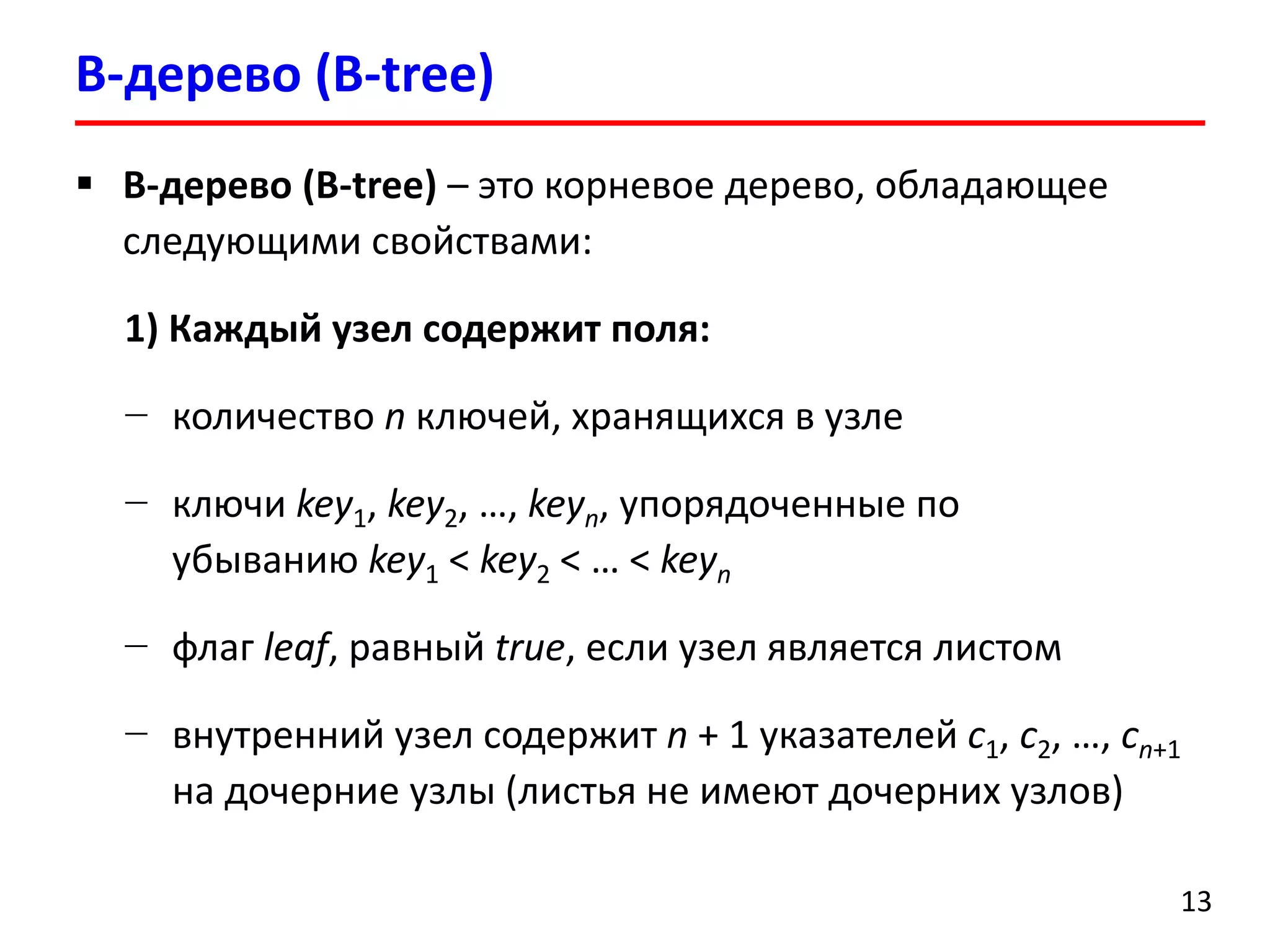B-дерево (B-tree)
13
 B-дерево (B-tree) – это корневое дерево, обладающее
следующими свойствами:
1) Каждый узел содержит поля:
− количество n ключей, хранящихся в узле
− ключи key1, key2, …, keyn, упорядоченные по
убыванию key1 < key2 < … < keyn
− флаг leaf, равный true, если узел является листом
− внутренний узел содержит n + 1 указателей c1, c2, …, cn+1
на дочерние узлы (листья не имеют дочерних узлов)
 