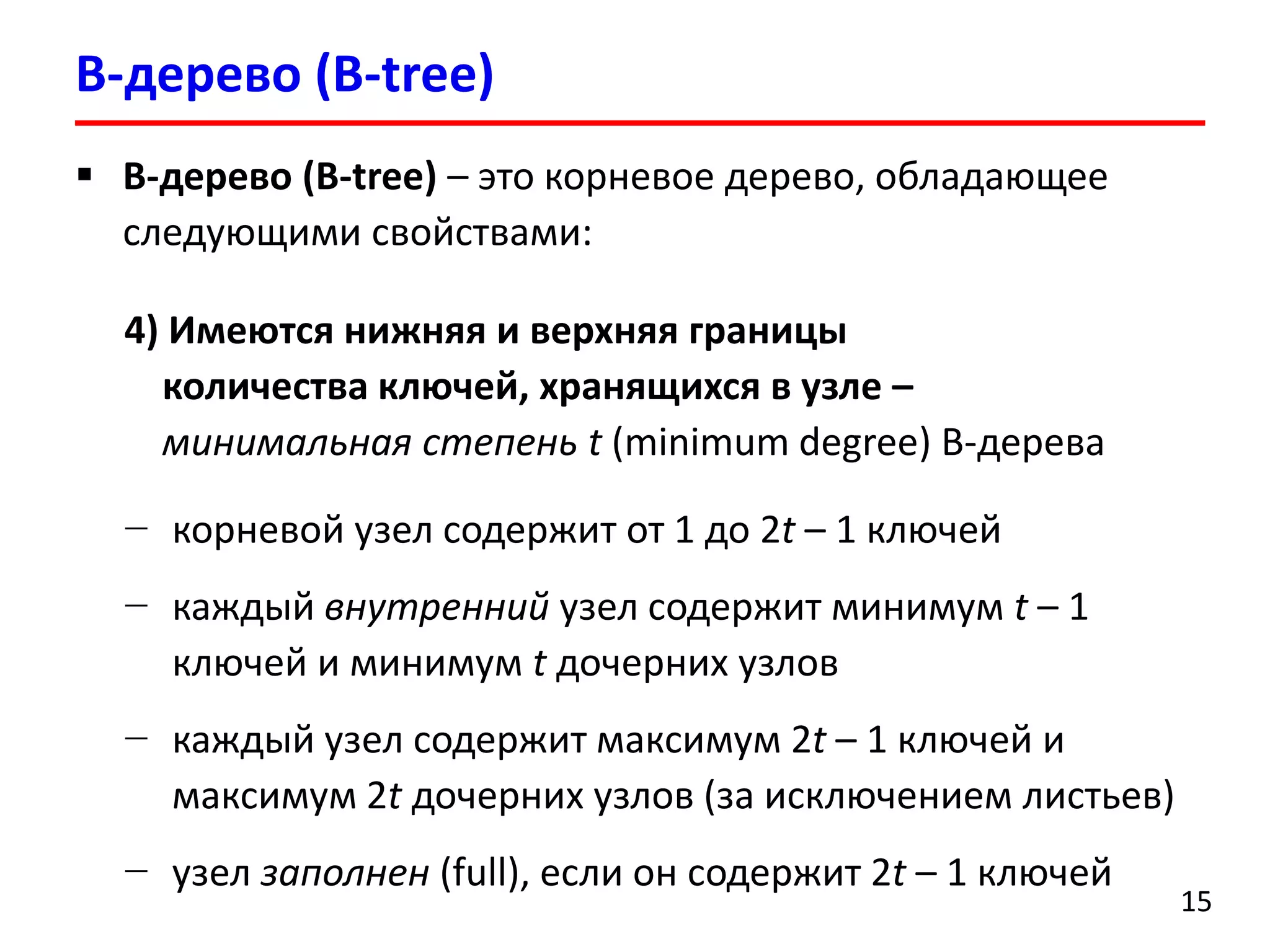 B-дерево (B-tree)
15
 B-дерево (B-tree) – это корневое дерево, обладающее
следующими свойствами:
4) Имеются нижняя и верхняя границы
количества ключей, хранящихся в узле –
минимальная степень t (minimum degree) B-дерева
− корневой узел содержит от 1 до 2t – 1 ключей
− каждый внутренний узел содержит минимум t – 1
ключей и минимум t дочерних узлов
− каждый узел содержит максимум 2t – 1 ключей и
максимум 2t дочерних узлов (за исключением листьев)
− узел заполнен (full), если он содержит 2t – 1 ключей
 