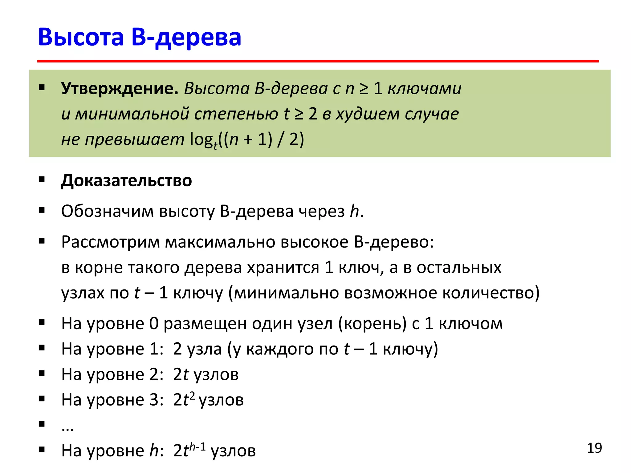 Высота B-дерева
19
 Утверждение. Высота B-дерева с n ≥ 1 ключами
и минимальной степенью t ≥ 2 в худшем случае
не превышает logt((n + 1) / 2)
 Доказательство
 Обозначим высоту B-дерева через h.
 Рассмотрим максимально высокое B-дерево:
в корне такого дерева хранится 1 ключ, а в остальных
узлах по t – 1 ключу (минимально возможное количество)
 На уровне 0 размещен один узел (корень) с 1 ключом
 На уровне 1: 2 узла (у каждого по t – 1 ключу)
 На уровне 2: 2t узлов
 На уровне 3: 2t2 узлов
 …
 На уровне h: 2th-1 узлов
 