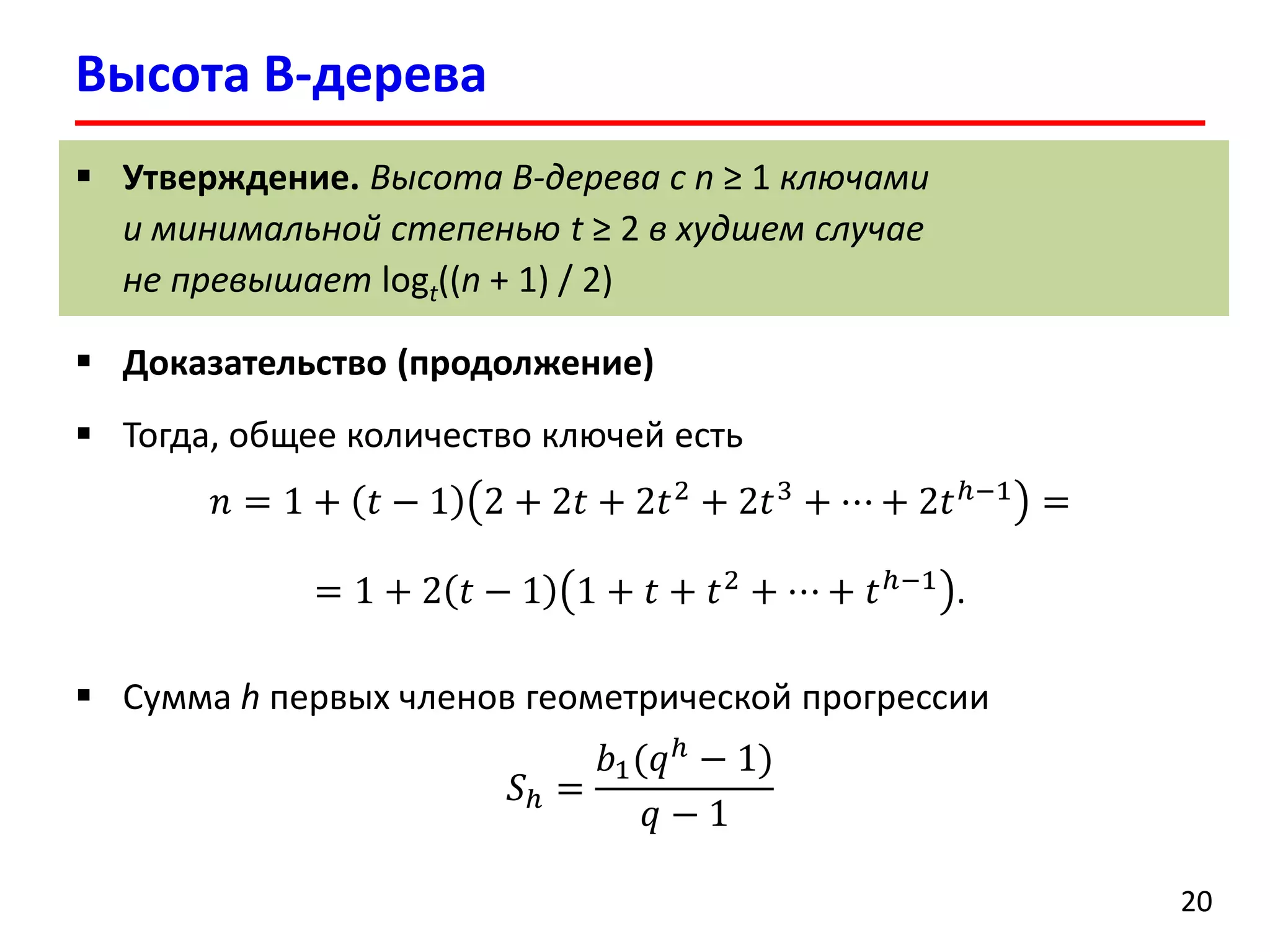 Высота B-дерева
20
 Утверждение. Высота B-дерева с n ≥ 1 ключами
и минимальной степенью t ≥ 2 в худшем случае
не превышает logt((n + 1) / 2)
 Доказательство (продолжение)
 Тогда, общее количество ключей есть
𝑛 = 1 + 𝑡 − 1 2 + 2𝑡 + 2𝑡2
+ 2𝑡3
+ ⋯ + 2𝑡ℎ−1
=
= 1 + 2 𝑡 − 1 1 + 𝑡 + 𝑡2
+ ⋯ + 𝑡ℎ−1
.
 Сумма h первых членов геометрической прогрессии
𝑆ℎ =
𝑏1(𝑞ℎ
− 1)
𝑞 − 1
 