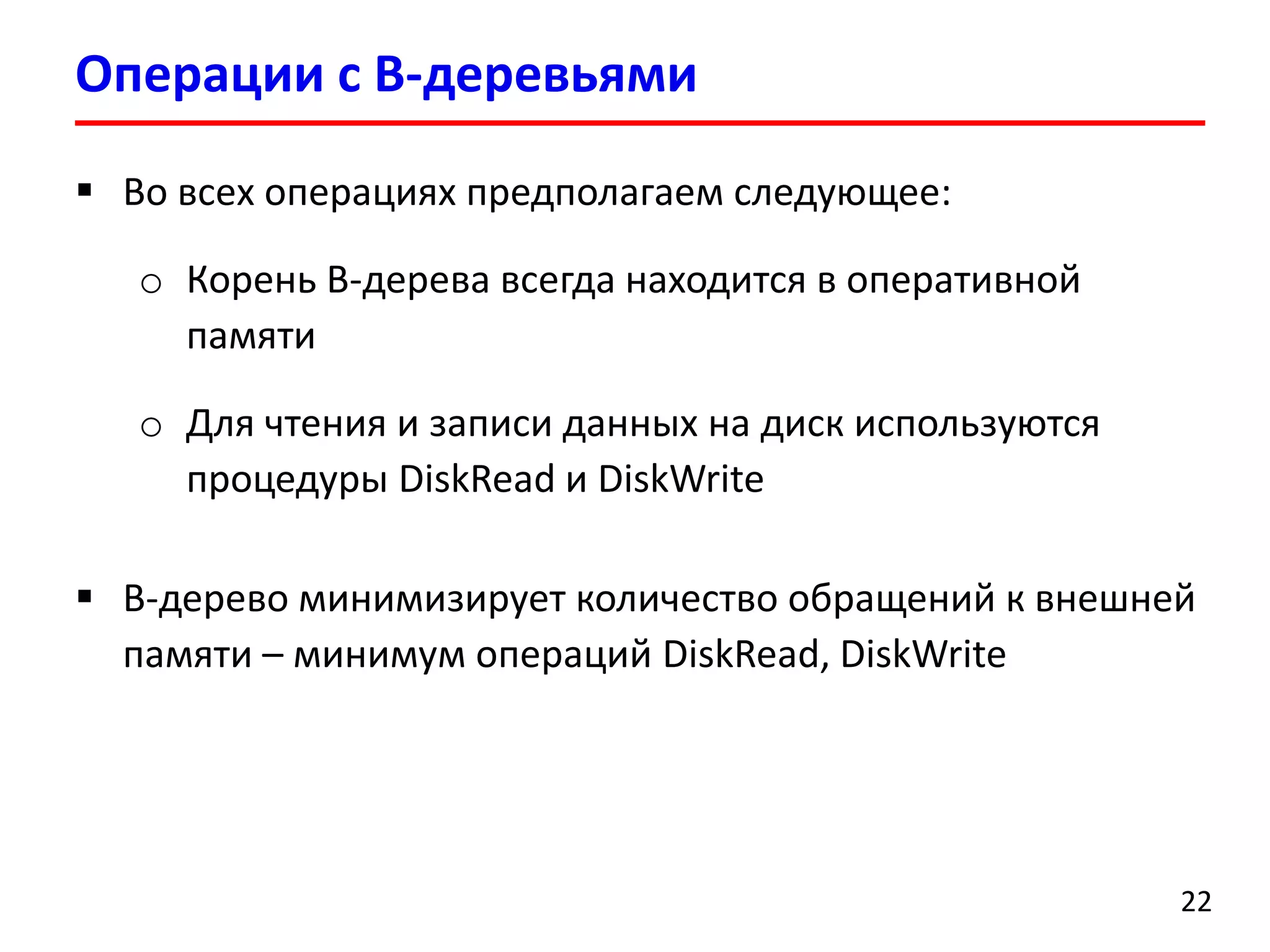 Операции с B-деревьями
22
 Во всех операциях предполагаем следующее:
o Корень B-дерева всегда находится в оперативной
памяти
o Для чтения и записи данных на диск используются
процедуры DiskRead и DiskWrite
 B-дерево минимизирует количество обращений к внешней
памяти – минимум операций DiskRead, DiskWrite
 