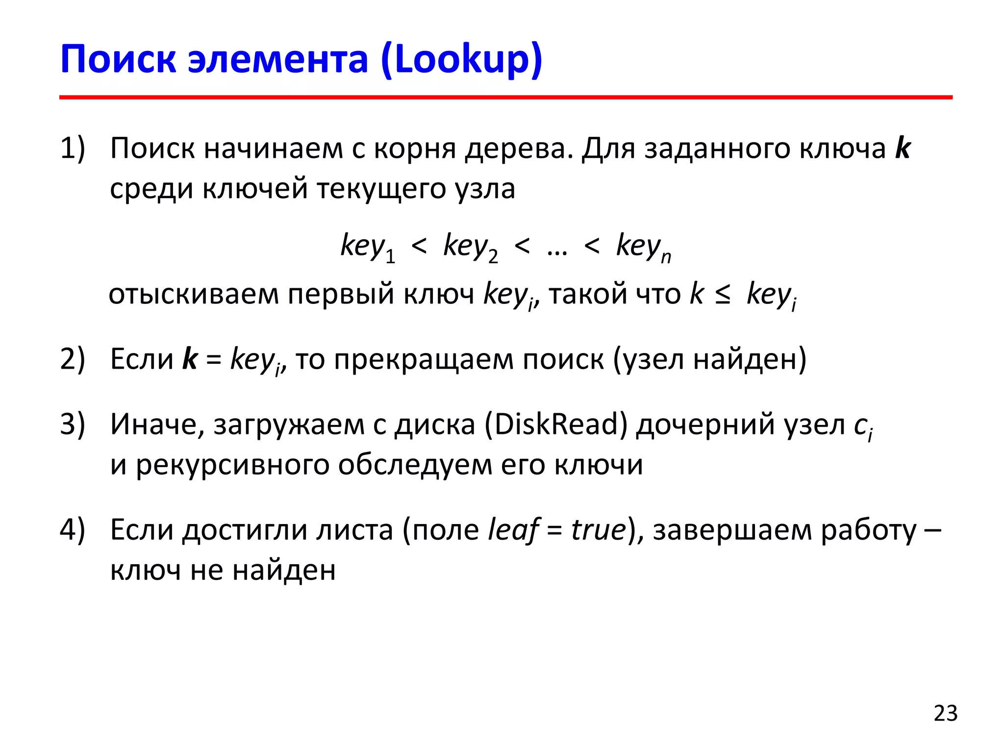 Поиск элемента (Lookup)
23
1) Поиск начинаем с корня дерева. Для заданного ключа k
среди ключей текущего узла
key1 < key2 < … < keyn
отыскиваем первый ключ keyi, такой что k ≤ keyi
2) Если k = keyi, то прекращаем поиск (узел найден)
3) Иначе, загружаем с диска (DiskRead) дочерний узел ci
и рекурсивного обследуем его ключи
4) Если достигли листа (поле leaf = true), завершаем работу –
ключ не найден
 