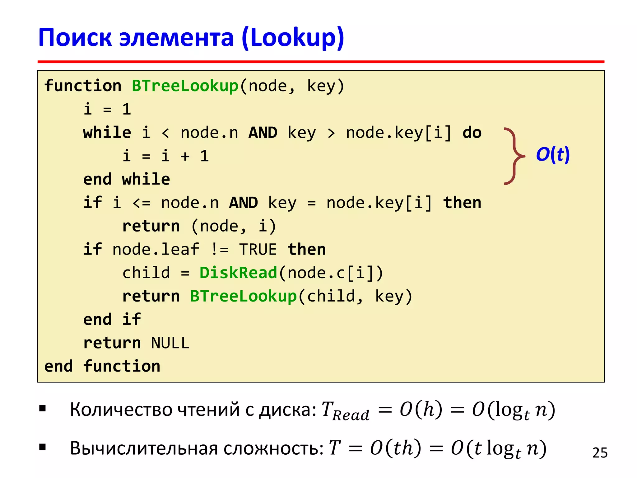 Поиск элемента (Lookup)
25
function BTreeLookup(node, key)
i = 1
while i < node.n AND key > node.key[i] do
i = i + 1
end while
if i <= node.n AND key = node.key[i] then
return (node, i)
if node.leaf != TRUE then
child = DiskRead(node.c[i])
return BTreeLookup(child, key)
end if
return NULL
end function
O(t)
 Количество чтений с диска: 𝑇𝑅𝑒𝑎𝑑 = 𝑂 ℎ = 𝑂(log 𝑡 𝑛)
 Вычислительная сложность: 𝑇 = 𝑂 𝑡ℎ = 𝑂(𝑡 log 𝑡 𝑛)
 