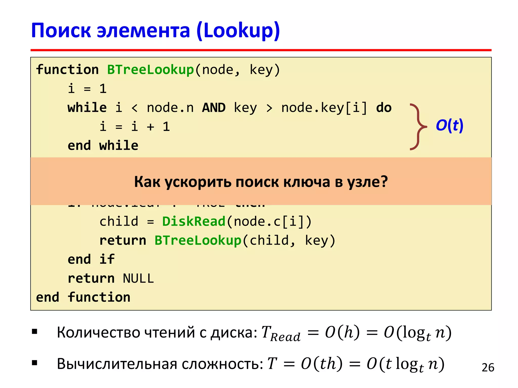 Поиск элемента (Lookup)
26
function BTreeLookup(node, key)
i = 1
while i < node.n AND key > node.key[i] do
i = i + 1
end while
if i <= n AND key = node.key[i] then
return (node, i)
if node.leaf != TRUE then
child = DiskRead(node.c[i])
return BTreeLookup(child, key)
end if
return NULL
end function
 Количество чтений с диска: 𝑇𝑅𝑒𝑎𝑑 = 𝑂 ℎ = 𝑂(log 𝑡 𝑛)
 Вычислительная сложность: 𝑇 = 𝑂 𝑡ℎ = 𝑂(𝑡 log 𝑡 𝑛)
Как ускорить поиск ключа в узле?
O(t)
 