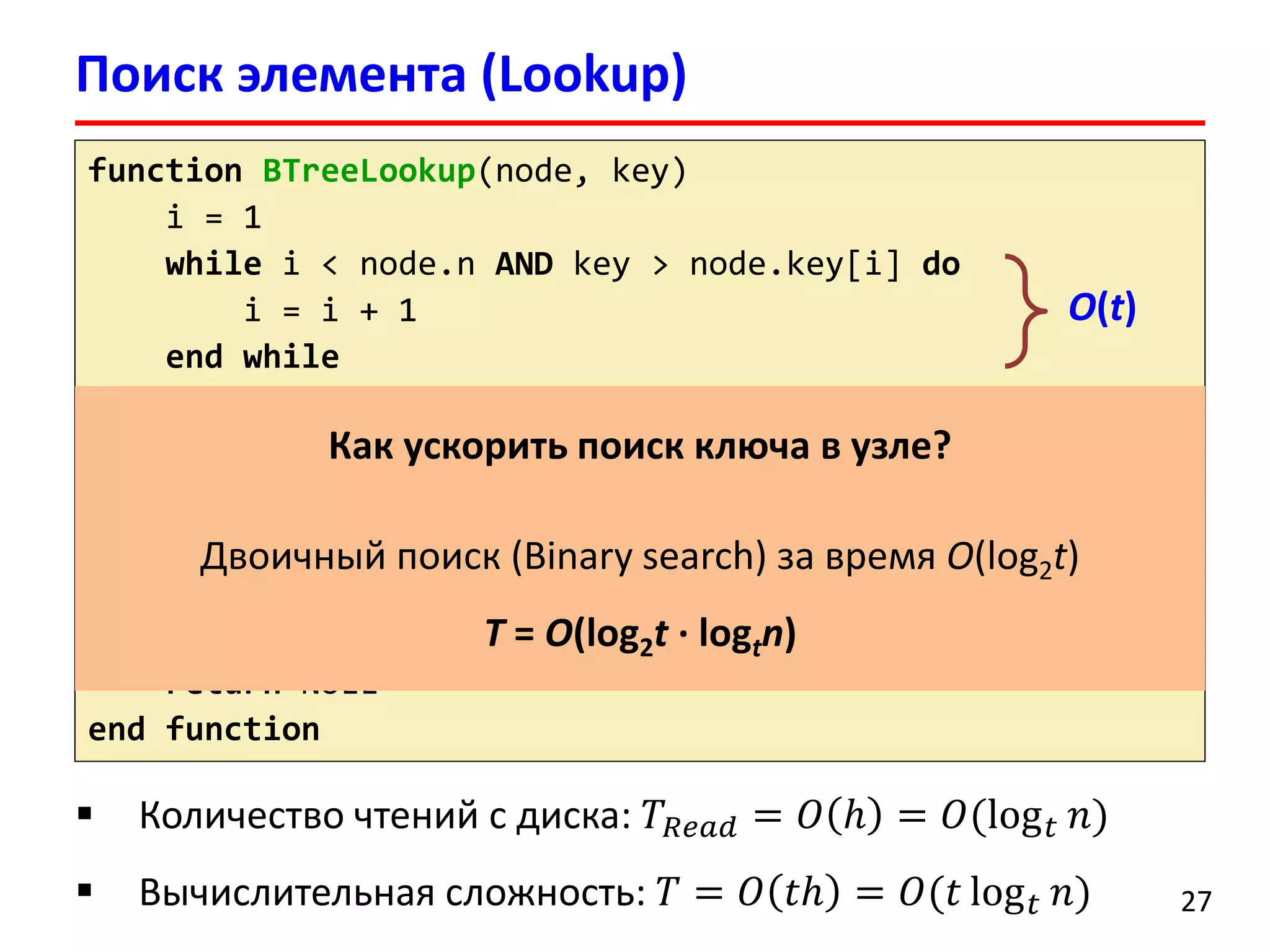Поиск элемента (Lookup)
27
function BTreeLookup(node, key)
i = 1
while i < node.n AND key > node.key[i] do
i = i + 1
end while
if i <= n AND key = node.key[i] then
return (node, i)
if node.leaf != TRUE then
child = DiskRead(node.c[i])
return BTreeLookup(child, key)
end if
return NULL
end function
 Количество чтений с диска: 𝑇𝑅𝑒𝑎𝑑 = 𝑂 ℎ = 𝑂(log 𝑡 𝑛)
 Вычислительная сложность: 𝑇 = 𝑂 𝑡ℎ = 𝑂(𝑡 log 𝑡 𝑛)
Как ускорить поиск ключа в узле?
Двоичный поиск (Binary search) за время O(log2t)
T = O(log2t ∙ logtn)
O(t)
 
