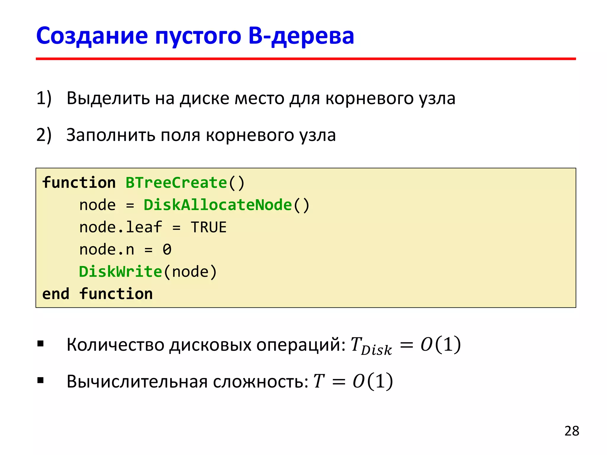 Создание пустого B-дерева
28
function BTreeCreate()
node = DiskAllocateNode()
node.leaf = TRUE
node.n = 0
DiskWrite(node)
end function
 Количество дисковых операций: 𝑇 𝐷𝑖𝑠𝑘 = 𝑂 1
 Вычислительная сложность: 𝑇 = 𝑂 1
1) Выделить на диске место для корневого узла
2) Заполнить поля корневого узла
 