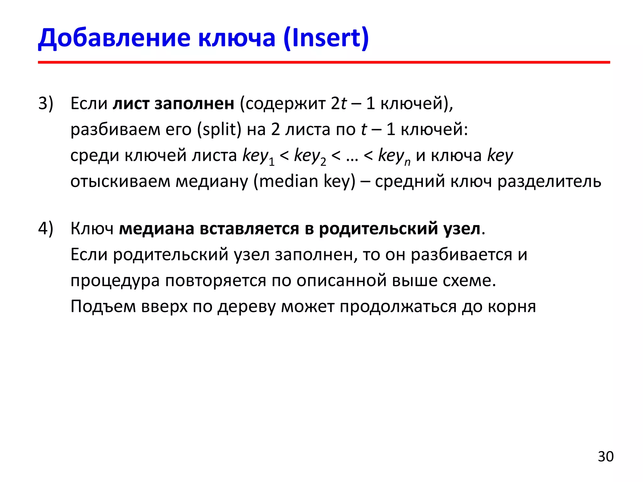Добавление ключа (Insert)
30
3) Если лист заполнен (содержит 2t – 1 ключей),
разбиваем его (split) на 2 листа по t – 1 ключей:
среди ключей листа key1 < key2 < … < keyn и ключа key
отыскиваем медиану (median key) – средний ключ разделитель
4) Ключ медиана вставляется в родительский узел.
Если родительский узел заполнен, то он разбивается и
процедура повторяется по описанной выше схеме.
Подъем вверх по дереву может продолжаться до корня
 