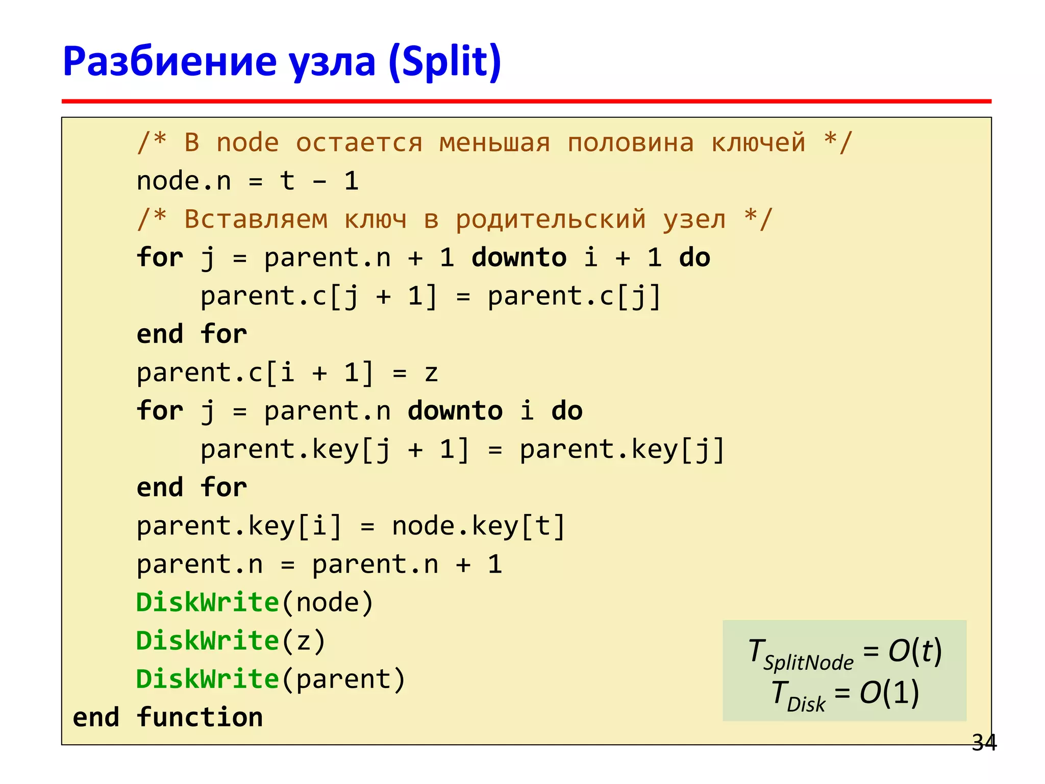 Разбиение узла (Split)
/* В node остается меньшая половина ключей */
node.n = t – 1
/* Вставляем ключ в родительский узел */
for j = parent.n + 1 downto i + 1 do
parent.c[j + 1] = parent.c[j]
end for
parent.c[i + 1] = z
for j = parent.n downto i do
parent.key[j + 1] = parent.key[j]
end for
parent.key[i] = node.key[t]
parent.n = parent.n + 1
DiskWrite(node)
DiskWrite(z)
DiskWrite(parent)
end function
34
TSplitNode = O(t)
TDisk = O(1)
 