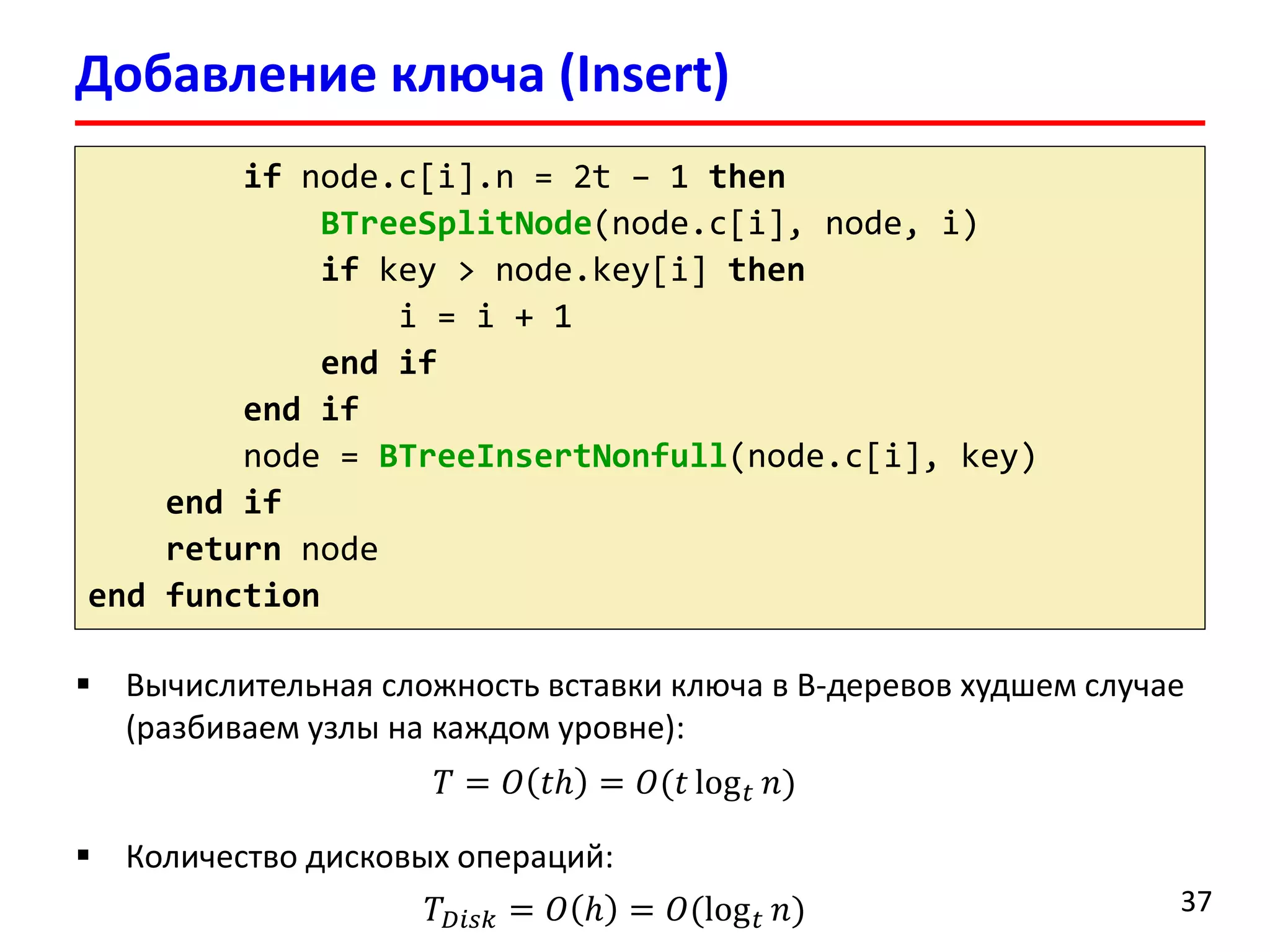 Добавление ключа (Insert)
37
if node.c[i].n = 2t – 1 then
BTreeSplitNode(node.c[i], node, i)
if key > node.key[i] then
i = i + 1
end if
end if
node = BTreeInsertNonfull(node.c[i], key)
end if
return node
end function
 Вычислительная сложность вставки ключа в B-деревов худшем случае
(разбиваем узлы на каждом уровне):
𝑇 = 𝑂 𝑡ℎ = 𝑂(𝑡 log 𝑡 𝑛)
 Количество дисковых операций:
𝑇 𝐷𝑖𝑠𝑘 = 𝑂 ℎ = 𝑂(log 𝑡 𝑛)
 