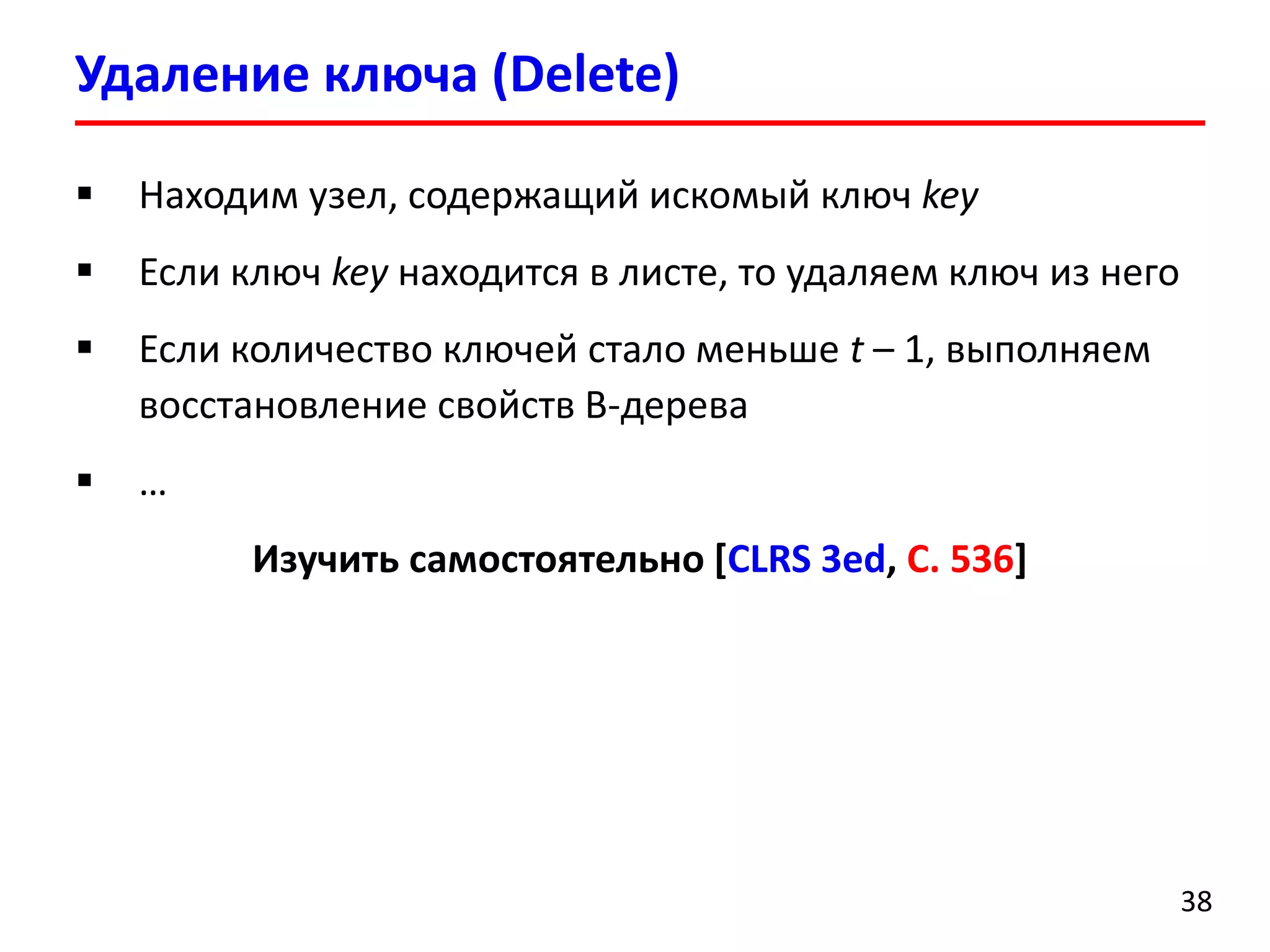 Удаление ключа (Delete)
38
 Находим узел, содержащий искомый ключ key
 Если ключ key находится в листе, то удаляем ключ из него
 Если количество ключей стало меньше t – 1, выполняем
восстановление свойств B-дерева
 …
Изучить самостоятельно [CLRS 3ed, С. 536]
 
