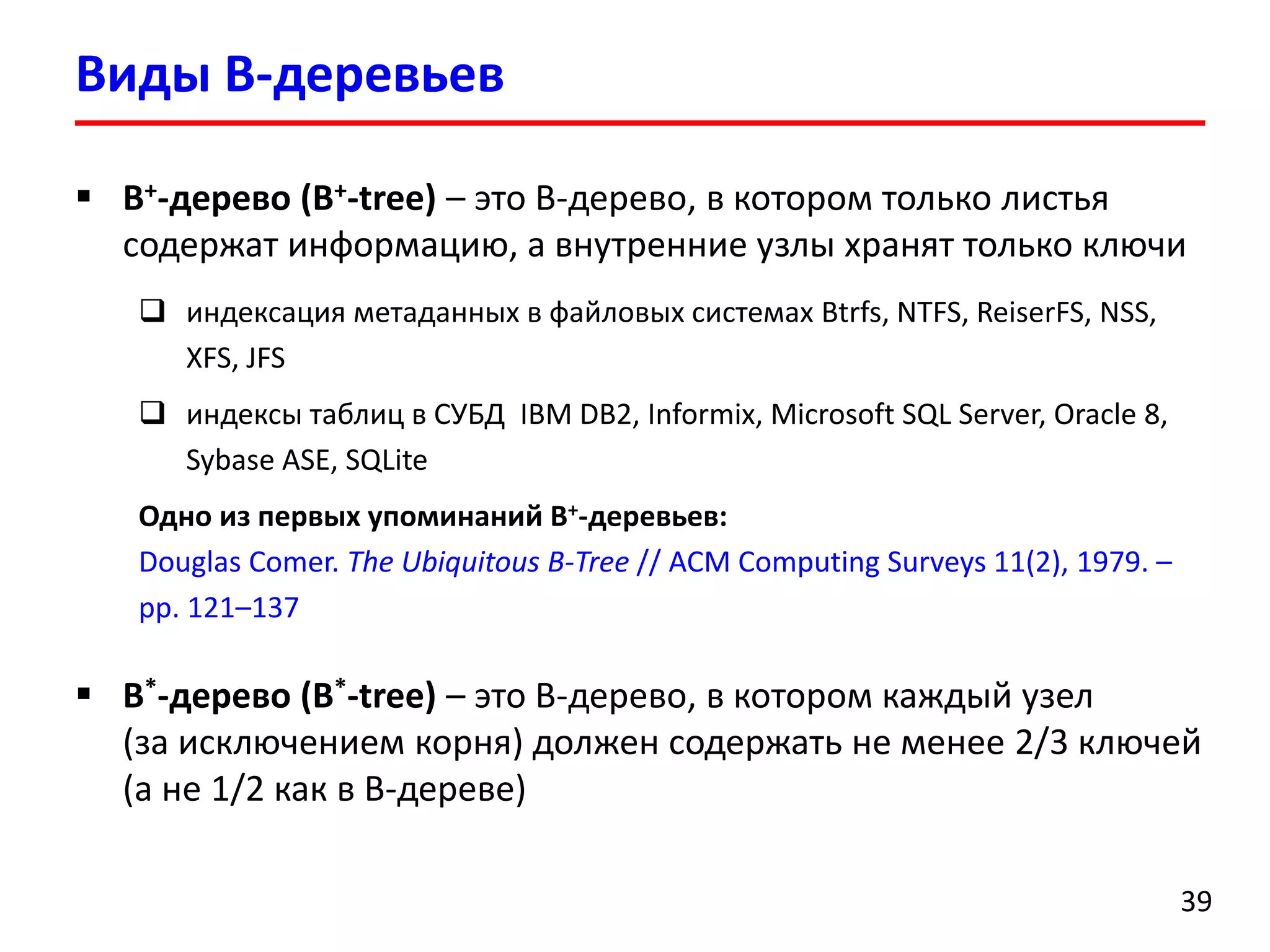 Виды B-деревьев
39
 B+-дерево (B+-tree) – это B-дерево, в котором только листья
содержат информацию, а внутренние узлы хранят только ключи
 индексация метаданных в файловых системах Btrfs, NTFS, ReiserFS, NSS,
XFS, JFS
 индексы таблиц в СУБД IBM DB2, Informix, Microsoft SQL Server, Oracle 8,
Sybase ASE, SQLite
Одно из первых упоминаний B+-деревьев:
Douglas Comer. The Ubiquitous B-Tree // ACM Computing Surveys 11(2), 1979. –
pp. 121–137
 B*-дерево (B*-tree) – это B-дерево, в котором каждый узел
(за исключением корня) должен содержать не менее 2/3 ключей
(а не 1/2 как в B-дереве)
 