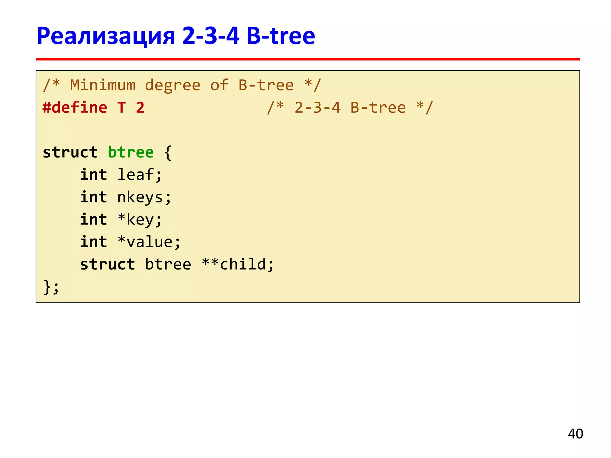 Реализация 2-3-4 B-tree
40
/* Minimum degree of B-tree */
#define T 2 /* 2-3-4 B-tree */
struct btree {
int leaf;
int nkeys;
int *key;
int *value;
struct btree **child;
};
 