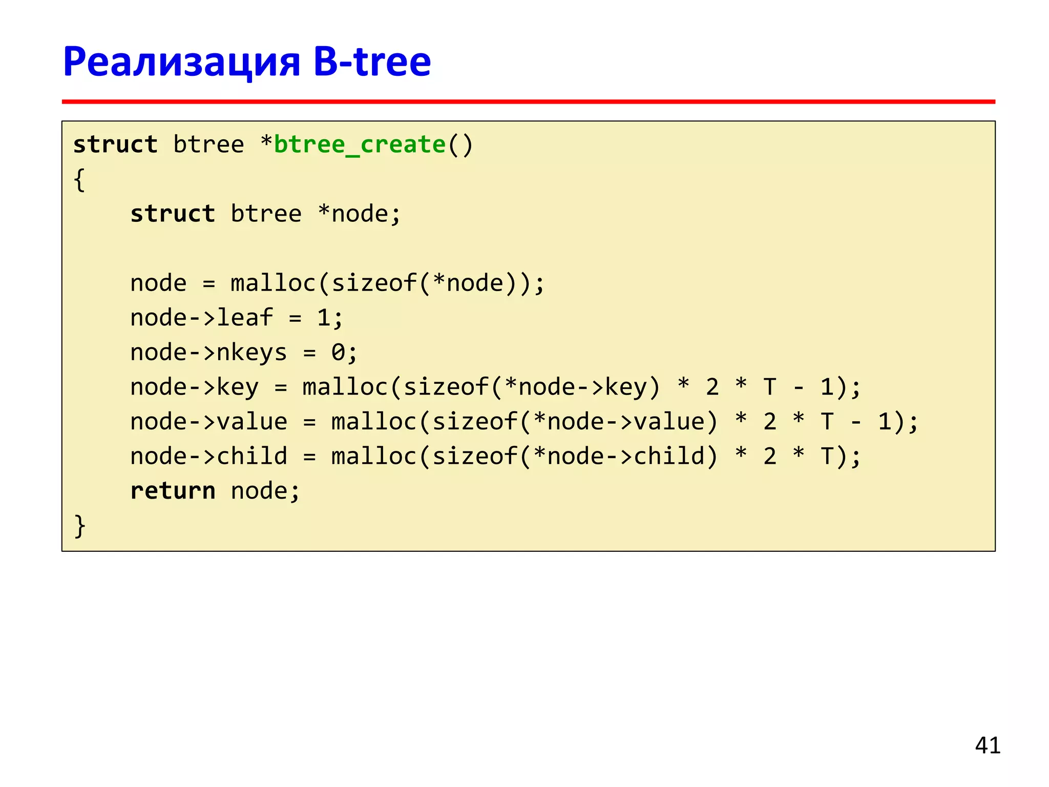 Реализация B-tree
41
struct btree *btree_create()
{
struct btree *node;
node = malloc(sizeof(*node));
node->leaf = 1;
node->nkeys = 0;
node->key = malloc(sizeof(*node->key) * 2 * T - 1);
node->value = malloc(sizeof(*node->value) * 2 * T - 1);
node->child = malloc(sizeof(*node->child) * 2 * T);
return node;
}
 