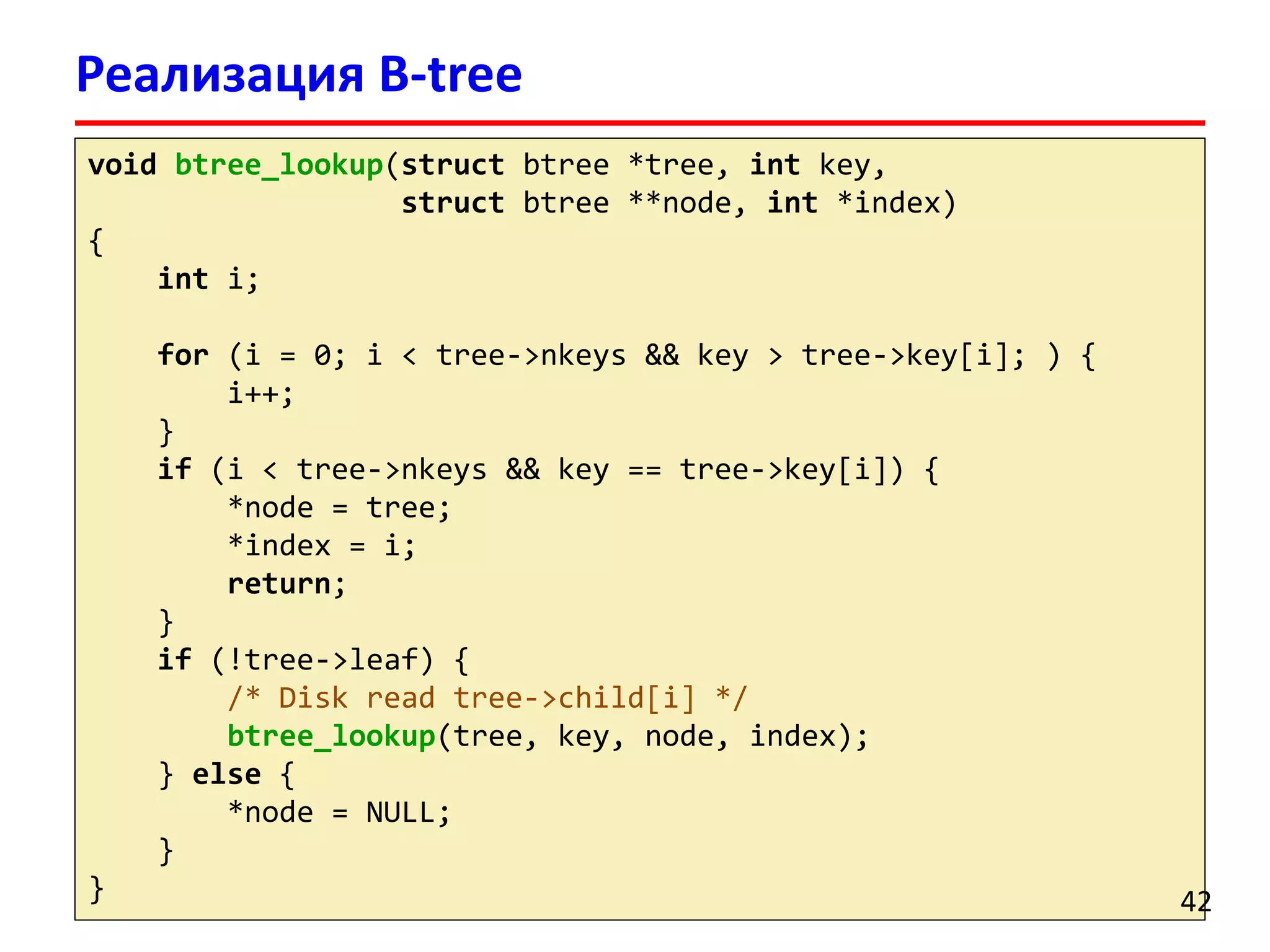 Реализация B-tree
void btree_lookup(struct btree *tree, int key,
struct btree **node, int *index)
{
int i;
for (i = 0; i < tree->nkeys && key > tree->key[i]; ) {
i++;
}
if (i < tree->nkeys && key == tree->key[i]) {
*node = tree;
*index = i;
return;
}
if (!tree->leaf) {
/* Disk read tree->child[i] */
btree_lookup(tree, key, node, index);
} else {
*node = NULL;
}
} 42
 