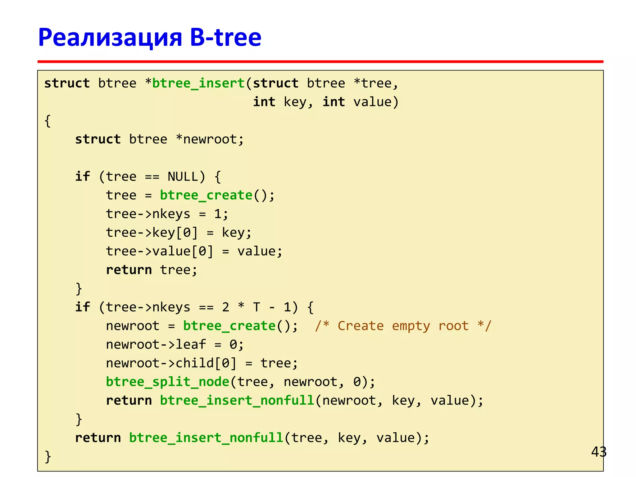 Реализация B-tree
struct btree *btree_insert(struct btree *tree,
int key, int value)
{
struct btree *newroot;
if (tree == NULL) {
tree = btree_create();
tree->nkeys = 1;
tree->key[0] = key;
tree->value[0] = value;
return tree;
}
if (tree->nkeys == 2 * T - 1) {
newroot = btree_create(); /* Create empty root */
newroot->leaf = 0;
newroot->child[0] = tree;
btree_split_node(tree, newroot, 0);
return btree_insert_nonfull(newroot, key, value);
}
return btree_insert_nonfull(tree, key, value);
} 43
 