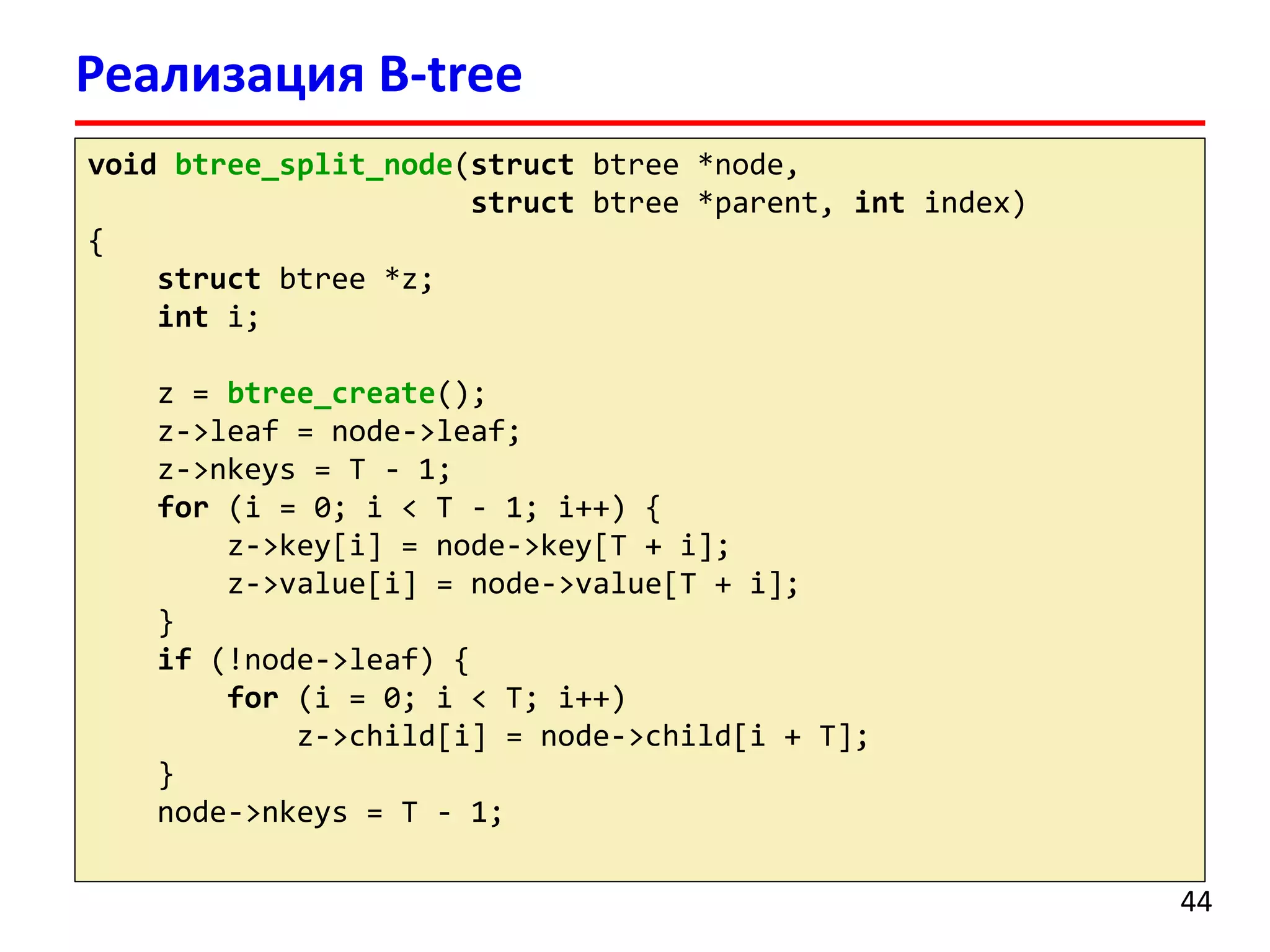 Реализация B-tree
void btree_split_node(struct btree *node,
struct btree *parent, int index)
{
struct btree *z;
int i;
z = btree_create();
z->leaf = node->leaf;
z->nkeys = T - 1;
for (i = 0; i < T - 1; i++) {
z->key[i] = node->key[T + i];
z->value[i] = node->value[T + i];
}
if (!node->leaf) {
for (i = 0; i < T; i++)
z->child[i] = node->child[i + T];
}
node->nkeys = T - 1;
44
 