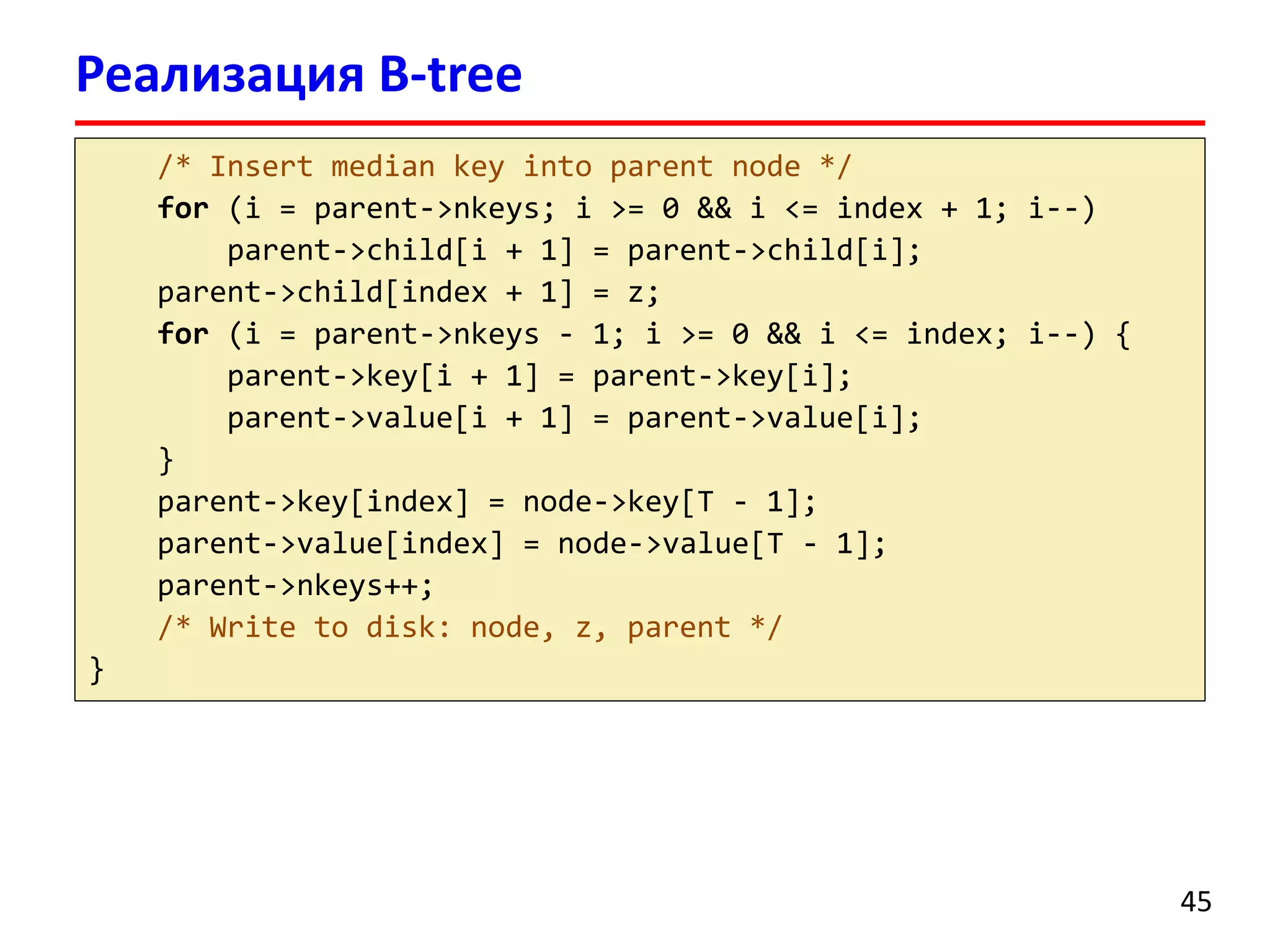 Реализация B-tree
/* Insert median key into parent node */
for (i = parent->nkeys; i >= 0 && i <= index + 1; i--)
parent->child[i + 1] = parent->child[i];
parent->child[index + 1] = z;
for (i = parent->nkeys - 1; i >= 0 && i <= index; i--) {
parent->key[i + 1] = parent->key[i];
parent->value[i + 1] = parent->value[i];
}
parent->key[index] = node->key[T - 1];
parent->value[index] = node->value[T - 1];
parent->nkeys++;
/* Write to disk: node, z, parent */
}
45
 