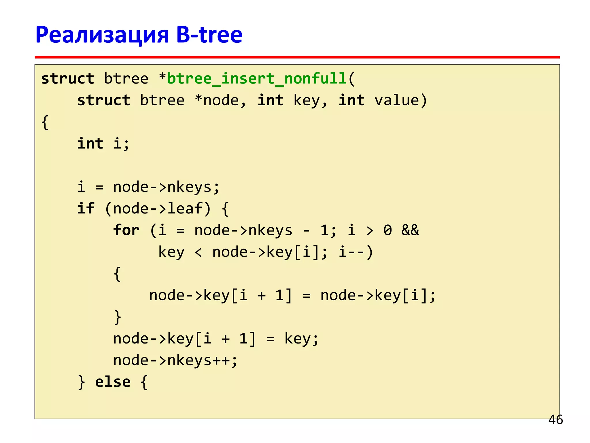 Реализация B-tree
struct btree *btree_insert_nonfull(
struct btree *node, int key, int value)
{
int i;
i = node->nkeys;
if (node->leaf) {
for (i = node->nkeys - 1; i > 0 &&
key < node->key[i]; i--)
{
node->key[i + 1] = node->key[i];
}
node->key[i + 1] = key;
node->nkeys++;
} else {
46
 